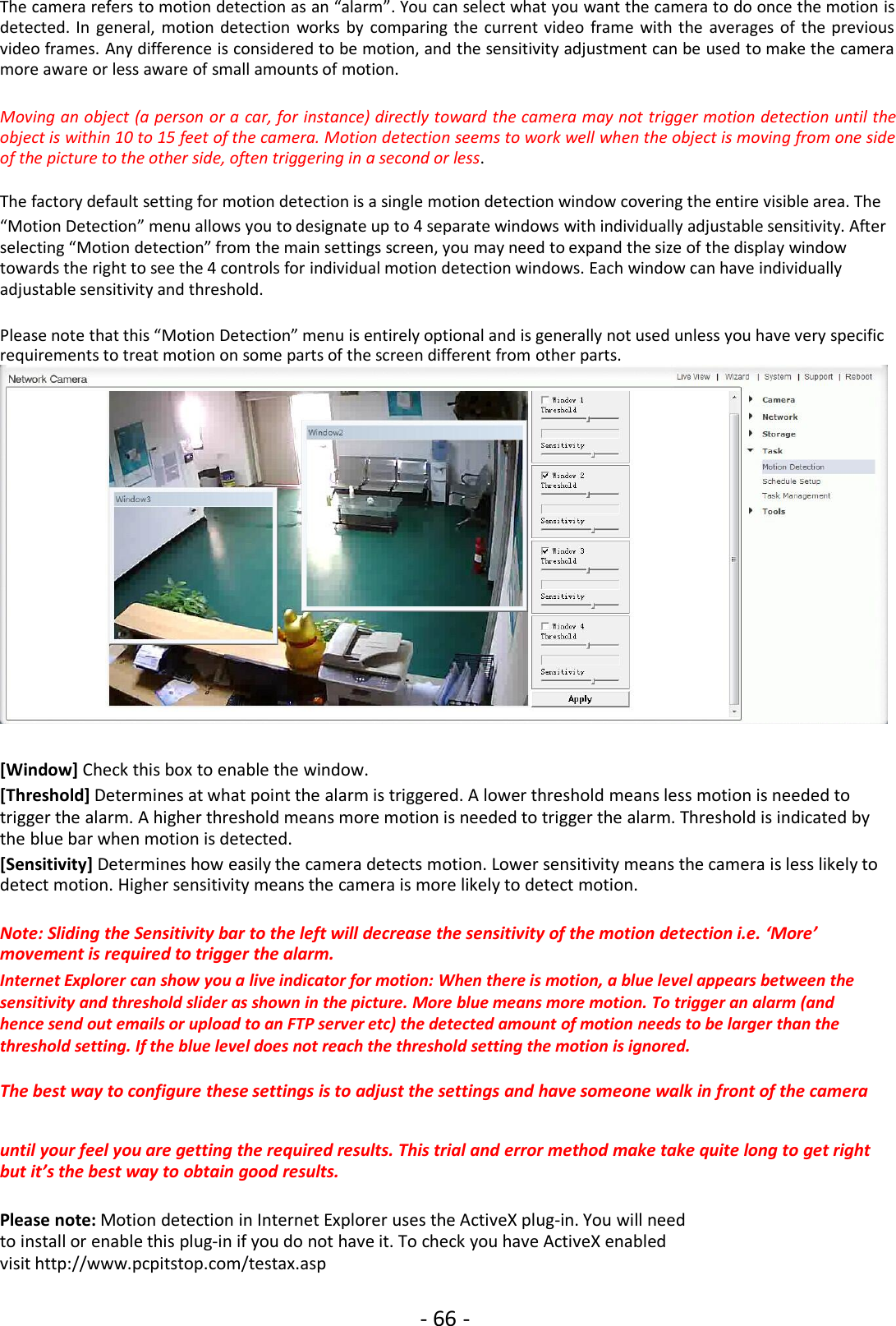 - 66 -The camera refers to motion detection as an “alarm”. You can select what you want the camera to do once the motion isdetected. In general, motion detection works by comparing the current video frame with the averages of the previousvideo frames. Any difference is considered to be motion, and the sensitivity adjustment can be used to make the cameramore aware or less aware of small amounts of motion.Moving an object (a person or a car, for instance) directly toward the camera may not trigger motion detection until theobject is within 10 to 15 feet of the camera. Motion detection seems to work well when the object is moving from one sideof the picture to the other side, often triggering in a second or less.The factory default setting for motion detection is a single motion detection window covering the entire visible area. The“Motion Detection” menu allows you to designate up to 4 separate windows with individually adjustable sensitivity. Afterselecting “Motion detection” from the main settings screen, you may need to expand the size of the display windowtowards the right to see the 4 controls for individual motion detection windows. Each window can have individuallyadjustable sensitivity and threshold.Please note that this “Motion Detection” menu is entirely optional and is generally not used unless you have very specificrequirements to treat motion on some parts of the screen different from other parts.[Window] Check this box to enable the window.[Threshold] Determines at what point the alarm is triggered. A lower threshold means less motion is needed totrigger the alarm. A higher threshold means more motion is needed to trigger the alarm. Threshold is indicated bythe blue bar when motion is detected.[Sensitivity] Determines how easily the camera detects motion. Lower sensitivity means the camera is less likely todetect motion. Higher sensitivity means the camera is more likely to detect motion.Note: Sliding the Sensitivity bar to the left will decrease the sensitivity of the motion detection i.e. ‘More’movement is required to trigger the alarm.Internet Explorer can show you a live indicator for motion: When there is motion, a blue level appears between thesensitivity and threshold slider as shown in the picture. More blue means more motion. To trigger an alarm (andhence send out emails or upload to an FTP server etc) the detected amount of motion needs to be larger than thethreshold setting. If the blue level does not reach the threshold setting the motion is ignored.The best way to configure these settings is to adjust the settings and have someone walk in front of the camerauntil your feel you are getting the required results. This trial and error method make take quite long to get rightbut it’s the best way to obtain good results.Please note: Motion detection in Internet Explorer uses the ActiveX plug-in. You will needto install or enable this plug-in if you do not have it. To check you have ActiveX enabledvisit http://www.pcpitstop.com/testax.asp