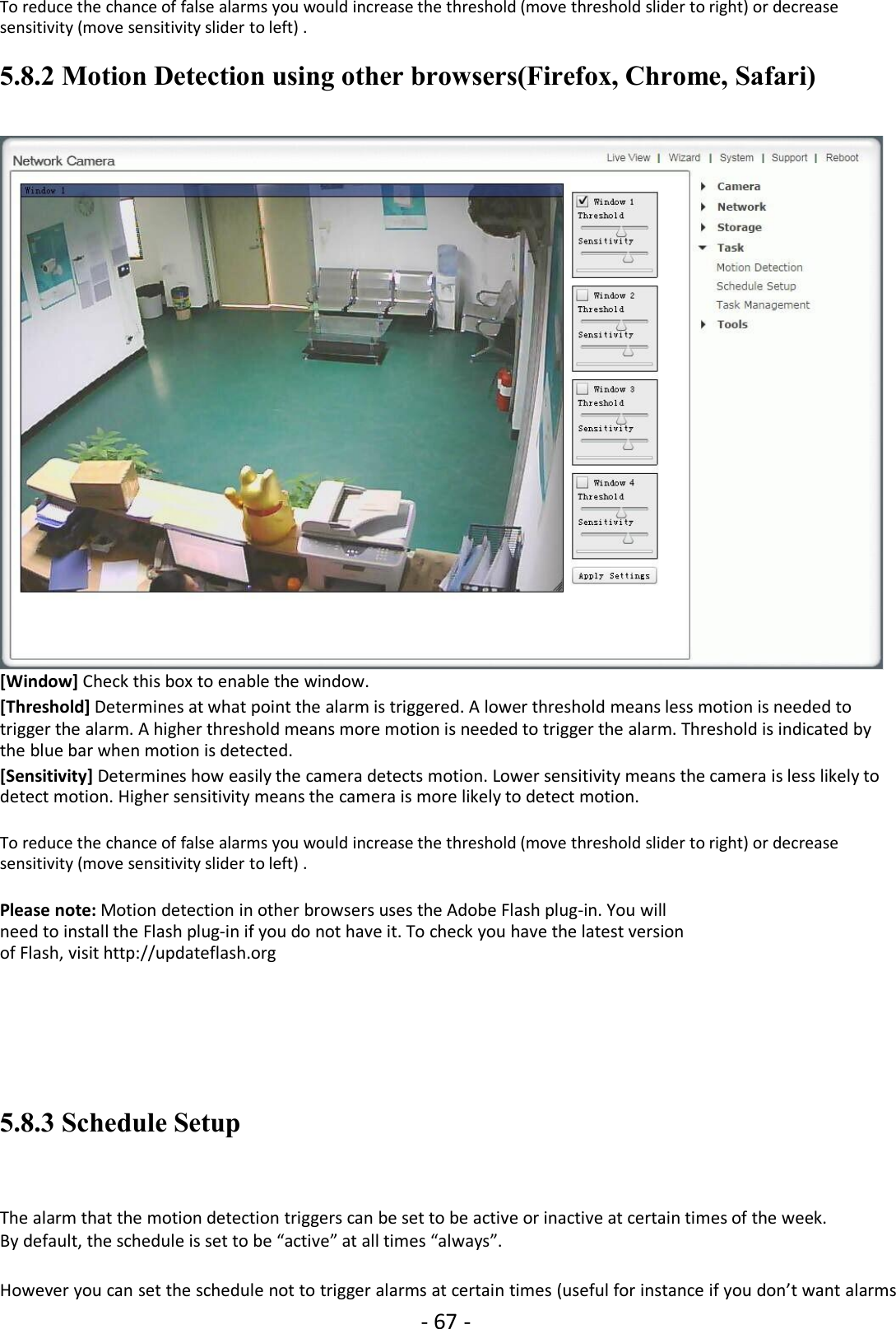 - 67 -To reduce the chance of false alarms you would increase the threshold (move threshold slider to right) or decreasesensitivity (move sensitivity slider to left) .5.8.2 Motion Detection using other browsers(Firefox, Chrome, Safari)[Window] Check this box to enable the window.[Threshold] Determines at what point the alarm is triggered. A lower threshold means less motion is needed totrigger the alarm. A higher threshold means more motion is needed to trigger the alarm. Threshold is indicated bythe blue bar when motion is detected.[Sensitivity] Determines how easily the camera detects motion. Lower sensitivity means the camera is less likely todetect motion. Higher sensitivity means the camera is more likely to detect motion.To reduce the chance of false alarms you would increase the threshold (move threshold slider to right) or decreasesensitivity (move sensitivity slider to left) .Please note: Motion detection in other browsers uses the Adobe Flash plug-in. You willneed to install the Flash plug-in if you do not have it. To check you have the latest versionof Flash, visit http://updateflash.org5.8.3 Schedule SetupThe alarm that the motion detection triggers can be set to be active or inactive at certain times of the week.By default, the schedule is set to be “active” at all times “always”.However you can set the schedule not to trigger alarms at certain times (useful for instance if you don’t want alarms