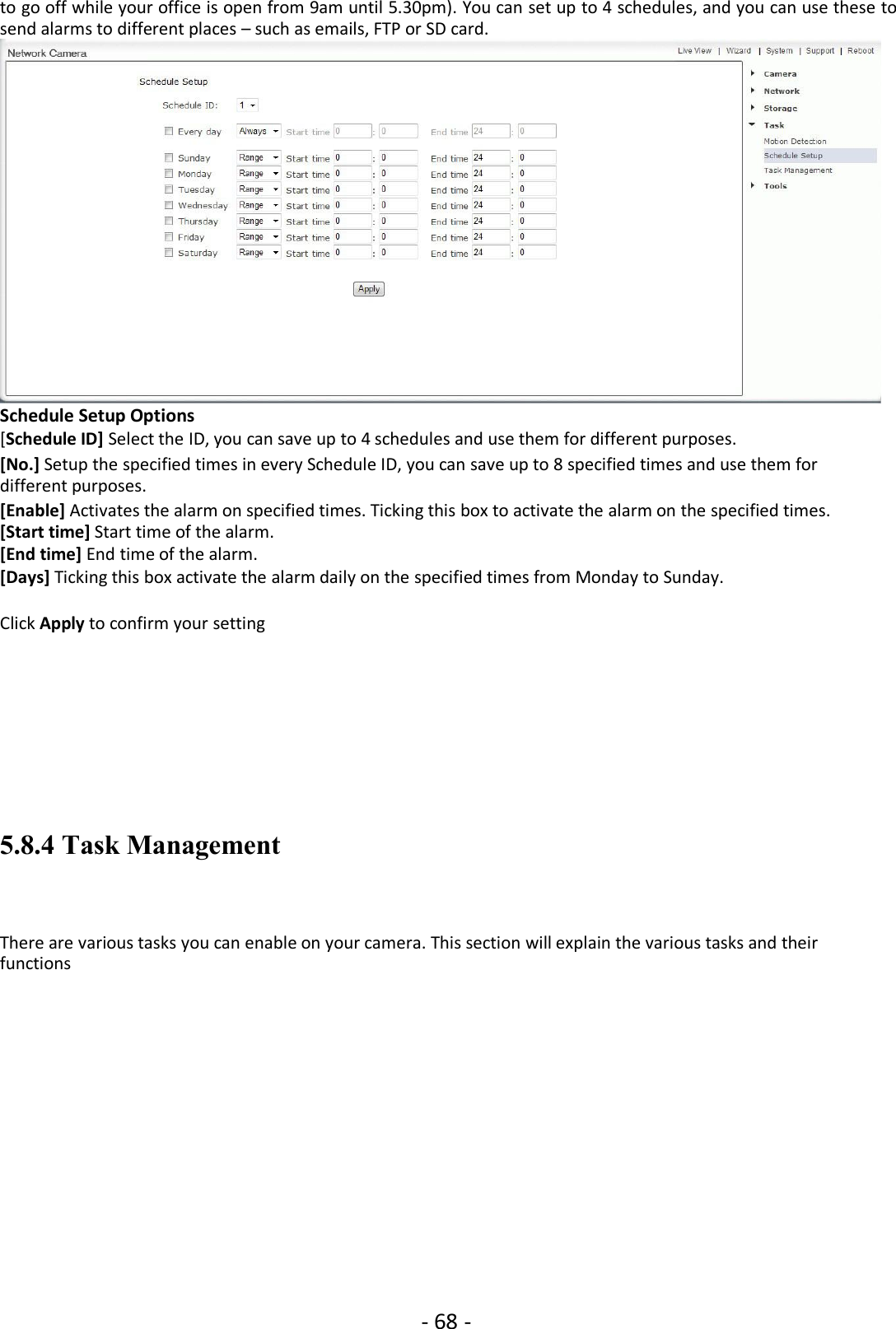 - 68 -to go off while your office is open from 9am until 5.30pm). You can set up to 4 schedules, and you can use these tosend alarms to different places – such as emails, FTP or SD card.Schedule Setup Options[Schedule ID] Select the ID, you can save up to 4 schedules and use them for different purposes.[No.] Setup the specified times in every Schedule ID, you can save up to 8 specified times and use them fordifferent purposes.[Enable] Activates the alarm on specified times. Ticking this box to activate the alarm on the specified times.[Start time] Start time of the alarm.[End time] End time of the alarm.[Days] Ticking this box activate the alarm daily on the specified times from Monday to Sunday.Click Apply to confirm your setting5.8.4 Task ManagementThere are various tasks you can enable on your camera. This section will explain the various tasks and theirfunctions