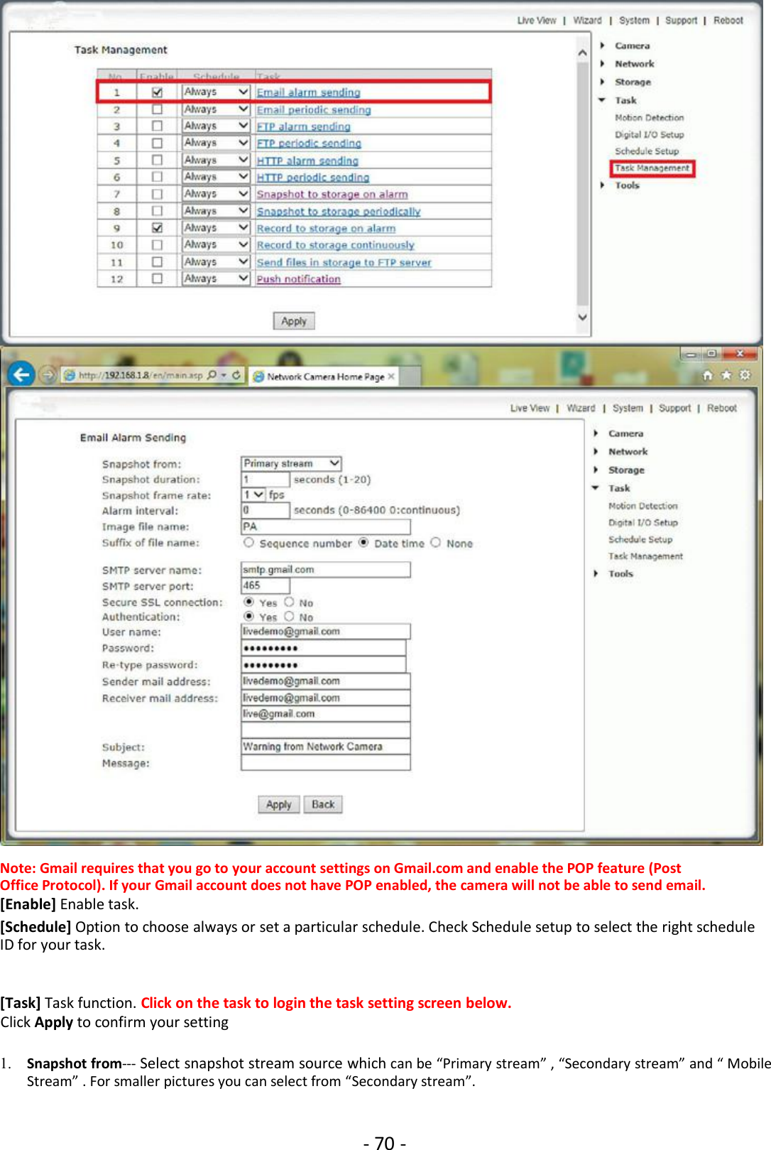 - 70 -Note: Gmail requires that you go to your account settings on Gmail.com and enable the POP feature (PostOffice Protocol). If your Gmail account does not have POP enabled, the camera will not be able to send email.[Enable] Enable task.[Schedule] Option to choose always or set a particular schedule. Check Schedule setup to select the right scheduleID for your task.[Task] Task function. Click on the task to login the task setting screen below.Click Apply to confirm your setting1. Snapshot from--- Select snapshot stream source which can be “Primary stream” , “Secondary stream” and “ MobileStream” . For smaller pictures you can select from “Secondary stream”.