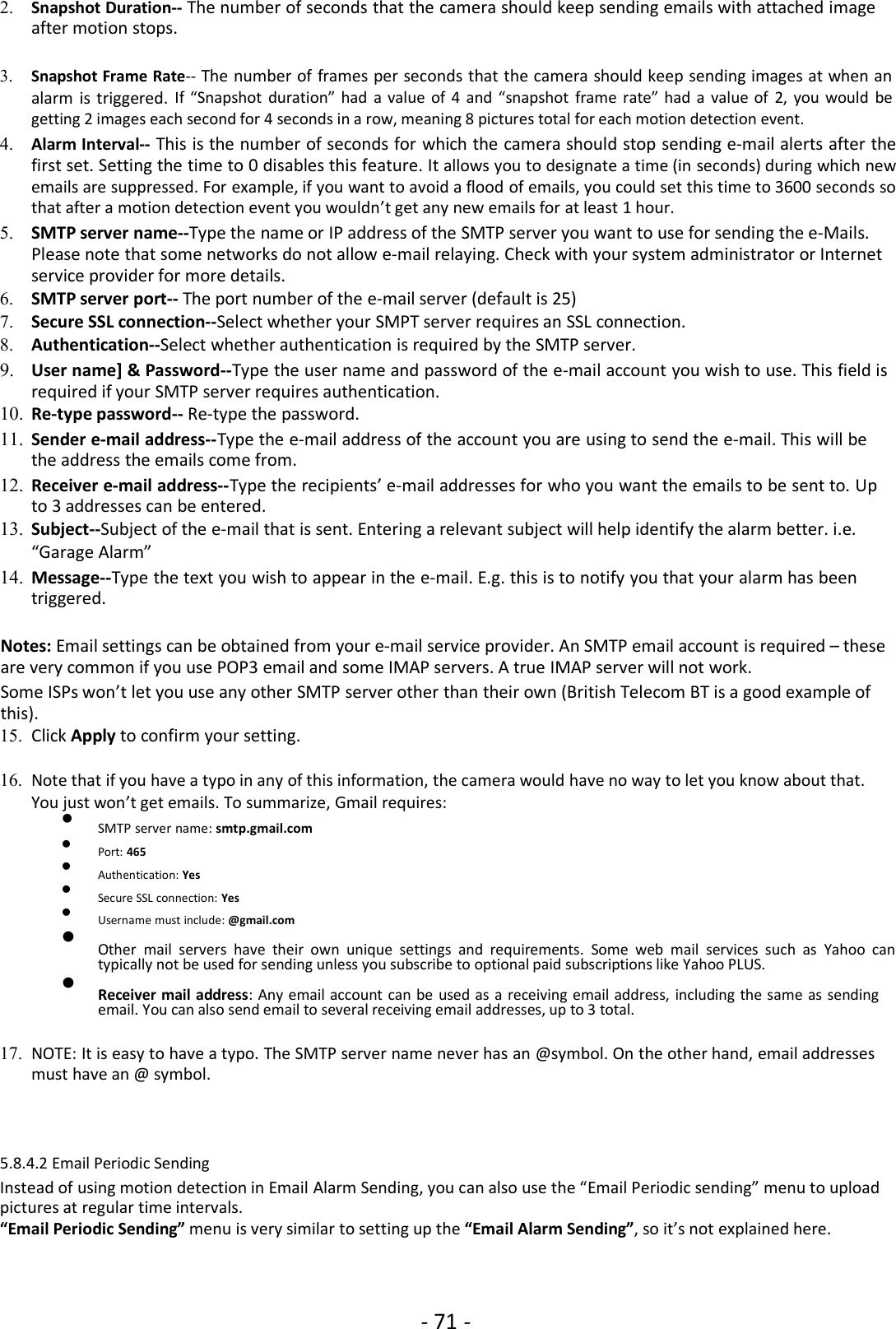 - 71 -2. Snapshot Duration-- The number of seconds that the camera should keep sending emails with attached imageafter motion stops.3. Snapshot Frame Rate-- The number of frames per seconds that the camera should keep sending images at when analarm is triggered. If “Snapshot duration” had a value of 4 and “snapshot frame rate” had a value of 2, you would begetting 2 images each second for 4 seconds in a row, meaning 8 pictures total for each motion detection event.4. Alarm Interval-- This is the number of seconds for which the camera should stop sending e-mail alerts after thefirst set. Setting the time to 0 disables this feature. It allows you to designate a time (in seconds) during which newemails are suppressed. For example, if you want to avoid a flood of emails, you could set this time to 3600 seconds sothat after a motion detection event you wouldn’t get any new emails for at least 1 hour.5. SMTP server name--Type the name or IP address of the SMTP server you want to use for sending the e-Mails.Please note that some networks do not allow e-mail relaying. Check with your system administrator or Internetservice provider for more details.6. SMTP server port-- The port number of the e-mail server (default is 25)7. Secure SSL connection--Select whether your SMPT server requires an SSL connection.8. Authentication--Select whether authentication is required by the SMTP server.9. User name] &amp; Password--Type the user name and password of the e-mail account you wish to use. This field isrequired if your SMTP server requires authentication.10. Re-type password-- Re-type the password.11. Sender e-mail address--Type the e-mail address of the account you are using to send the e-mail. This will bethe address the emails come from.12. Receiver e-mail address--Type the recipients’ e-mail addresses for who you want the emails to be sent to. Upto 3 addresses can be entered.13. Subject--Subject of the e-mail that is sent. Entering a relevant subject will help identify the alarm better. i.e.“Garage Alarm”14. Message--Type the text you wish to appear in the e-mail. E.g. this is to notify you that your alarm has beentriggered.Notes: Email settings can be obtained from your e-mail service provider. An SMTP email account is required – theseare very common if you use POP3 email and some IMAP servers. A true IMAP server will not work.Some ISPs won’t let you use any other SMTP server other than their own (British Telecom BT is a good example ofthis).15. Click Apply to confirm your setting.16. Note that if you have a typo in any of this information, the camera would have no way to let you know about that.You just won’t get emails. To summarize, Gmail requires:SMTP server name: smtp.gmail.comPort: 465Authentication: YesSecure SSL connection: YesUsername must include: @gmail.comOther mail servers have their own unique settings and requirements. Some web mail services such as Yahoo cantypically not be used for sending unless you subscribe to optional paid subscriptions like Yahoo PLUS.Receiver mail address: Any email account can be used as a receiving email address, including the same as sendingemail. You can also send email to several receiving email addresses, up to 3 total.17. NOTE: It is easy to have a typo. The SMTP server name never has an @symbol. On the other hand, email addressesmust have an @ symbol.5.8.4.2 Email Periodic SendingInstead of using motion detection in Email Alarm Sending, you can also use the “Email Periodic sending” menu to uploadpictures at regular time intervals.“Email Periodic Sending” menu is very similar to setting up the “Email Alarm Sending”, so it’s not explained here.
