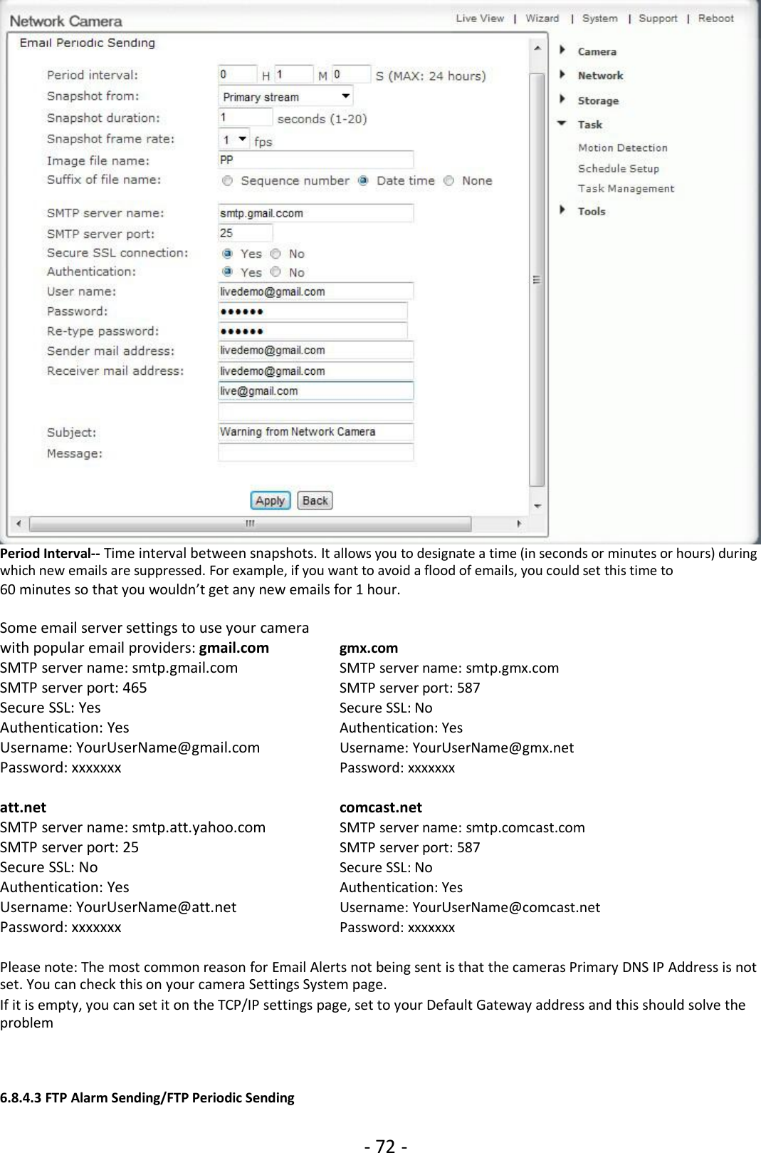 - 72 -Period Interval-- Time interval between snapshots. It allows you to designate a time (in seconds or minutes or hours) duringwhich new emails are suppressed. For example, if you want to avoid a flood of emails, you could set this time to60 minutes so that you wouldn’t get any new emails for 1 hour.Some email server settings to use your camerawith popular email providers: gmail.com gmx.comSMTP server name: smtp.gmail.com SMTP server name: smtp.gmx.comSMTP server port: 465 SMTP server port: 587Secure SSL: Yes Secure SSL: NoAuthentication: Yes Authentication: YesUsername: YourUserName@gmail.com Username: YourUserName@gmx.netPassword: xxxxxxx Password: xxxxxxxatt.net comcast.netSMTP server name: smtp.att.yahoo.com SMTP server name: smtp.comcast.comSMTP server port: 25 SMTP server port: 587Secure SSL: No Secure SSL: NoAuthentication: Yes Authentication: YesUsername: YourUserName@att.net Username: YourUserName@comcast.netPassword: xxxxxxx Password: xxxxxxxPlease note: The most common reason for Email Alerts not being sent is that the cameras Primary DNS IP Address is notset. You can check this on your camera Settings System page.If it is empty, you can set it on the TCP/IP settings page, set to your Default Gateway address and this should solve theproblem6.8.4.3 FTP Alarm Sending/FTP Periodic Sending