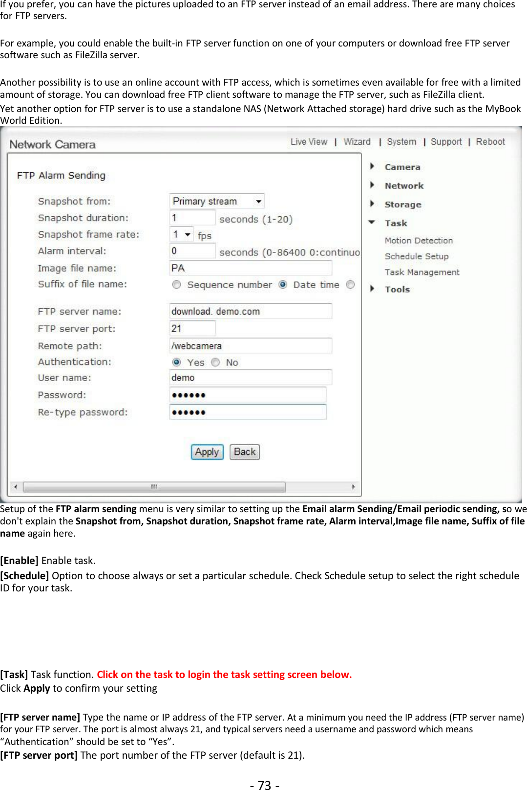 - 73 -If you prefer, you can have the pictures uploaded to an FTP server instead of an email address. There are many choicesfor FTP servers.For example, you could enable the built-in FTP server function on one of your computers or download free FTP serversoftware such as FileZilla server.Another possibility is to use an online account with FTP access, which is sometimes even available for free with a limitedamount of storage. You can download free FTP client software to manage the FTP server, such as FileZilla client.Yet another option for FTP server is to use a standalone NAS (Network Attached storage) hard drive such as the MyBookWorld Edition.Setup of the FTP alarm sending menu is very similar to setting up the Email alarm Sending/Email periodic sending, so wedon&apos;t explain the Snapshot from, Snapshot duration, Snapshot frame rate, Alarm interval,Image file name, Suffix of filename again here.[Enable] Enable task.[Schedule] Option to choose always or set a particular schedule. Check Schedule setup to select the right scheduleID for your task.[Task] Task function. Click on the task to login the task setting screen below.Click Apply to confirm your setting[FTP server name] Type the name or IP address of the FTP server. At a minimum you need the IP address (FTP server name)for your FTP server. The port is almost always 21, and typical servers need a username and password which means“Authentication” should be set to “Yes”.[FTP server port] The port number of the FTP server (default is 21).