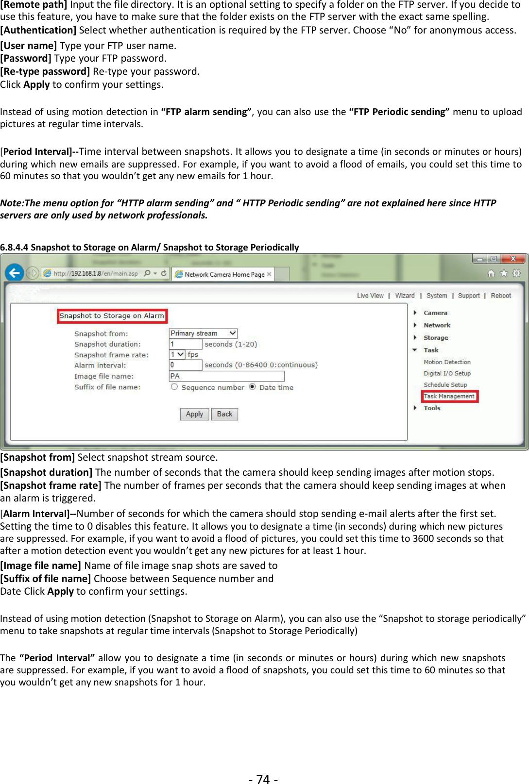 - 74 -[Remote path] Input the file directory. It is an optional setting to specify a folder on the FTP server. If you decide touse this feature, you have to make sure that the folder exists on the FTP server with the exact same spelling.[Authentication] Select whether authentication is required by the FTP server. Choose “No” for anonymous access.[User name] Type your FTP user name.[Password] Type your FTP password.[Re-type password] Re-type your password.Click Apply to confirm your settings.Instead of using motion detection in “FTP alarm sending”, you can also use the “FTP Periodic sending” menu to uploadpictures at regular time intervals.[Period Interval]--Time interval between snapshots. It allows you to designate a time (in seconds or minutes or hours)during which new emails are suppressed. For example, if you want to avoid a flood of emails, you could set this time to60 minutes so that you wouldn’t get any new emails for 1 hour.Note:The menu option for “HTTP alarm sending” and “ HTTP Periodic sending” are not explained here since HTTPservers are only used by network professionals.6.8.4.4 Snapshot to Storage on Alarm/ Snapshot to Storage Periodically[Snapshot from] Select snapshot stream source.[Snapshot duration] The number of seconds that the camera should keep sending images after motion stops.[Snapshot frame rate] The number of frames per seconds that the camera should keep sending images at whenan alarm is triggered.[Alarm Interval]--Number of seconds for which the camera should stop sending e-mail alerts after the first set.Setting the time to 0 disables this feature. It allows you to designate a time (in seconds) during which new picturesare suppressed. For example, if you want to avoid a flood of pictures, you could set this time to 3600 seconds so thatafter a motion detection event you wouldn’t get any new pictures for at least 1 hour.[Image file name] Name of file image snap shots are saved to[Suffix of file name] Choose between Sequence number andDate Click Apply to confirm your settings.Instead of using motion detection (Snapshot to Storage on Alarm), you can also use the “Snapshot to storage periodically”menu to take snapshots at regular time intervals (Snapshot to Storage Periodically)The “Period Interval” allow you to designate a time (in seconds or minutes or hours) during which new snapshotsare suppressed. For example, if you want to avoid a flood of snapshots, you could set this time to 60 minutes so thatyou wouldn’t get any new snapshots for 1 hour.