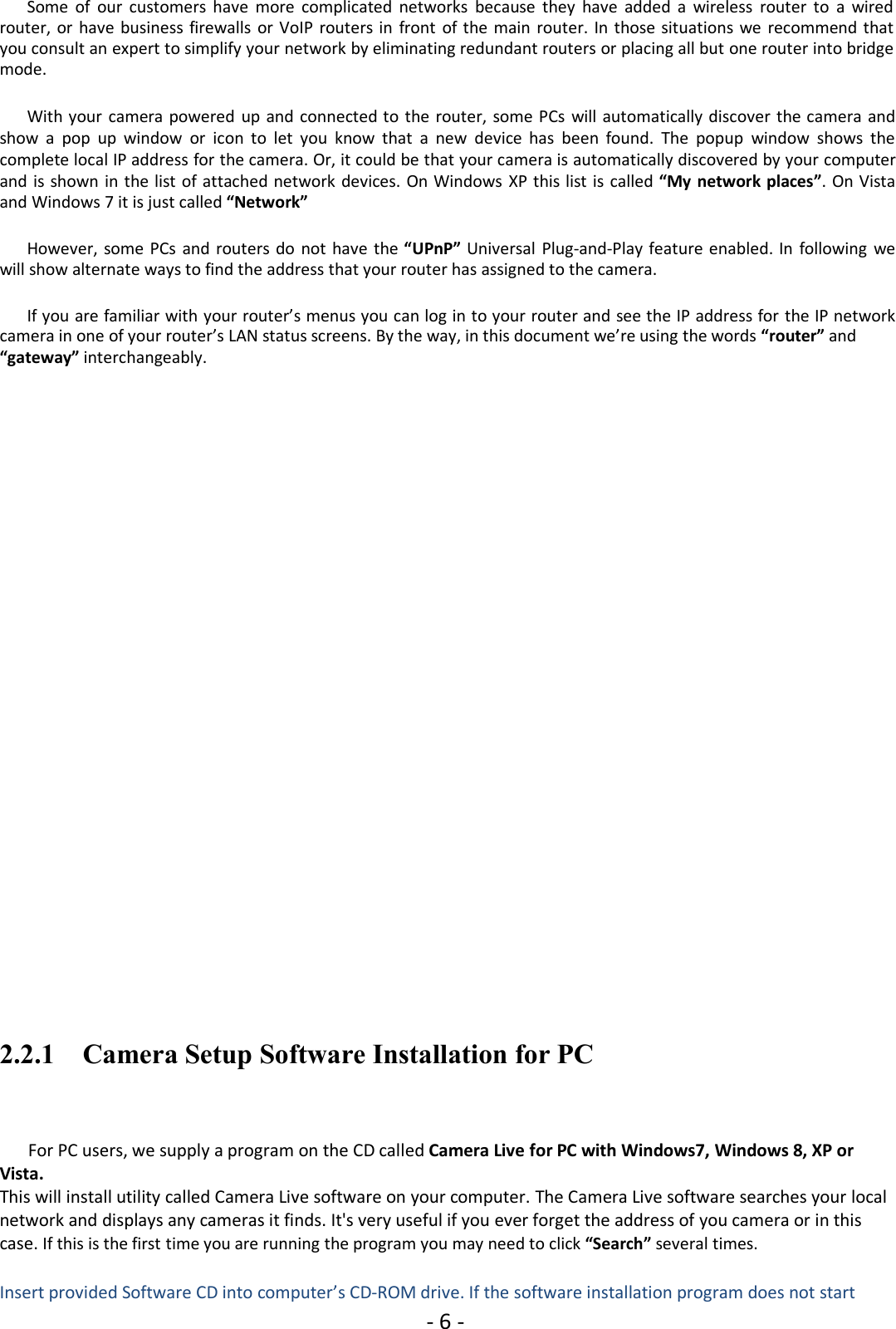- 6 -Some of our customers have more complicated networks because they have added a wireless router to a wiredrouter, or have business firewalls or VoIP routers in front of the main router. In those situations we recommend thatyou consult an expert to simplify your network by eliminating redundant routers or placing all but one router into bridgemode.With your camera powered up and connected to the router, some PCs will automatically discover the camera andshow a pop up window or icon to let you know that a new device has been found. The popup window shows thecomplete local IP address for the camera. Or, it could be that your camera is automatically discovered by your computerand is shown in the list of attached network devices. On Windows XP this list is called “My network places”. On Vistaand Windows 7 it is just called “Network”However, some PCs and routers do not have the “UPnP” Universal Plug-and-Play feature enabled. In following wewill show alternate ways to find the address that your router has assigned to the camera.If you are familiar with your router’s menus you can log in to your router and see the IP address for the IP networkcamera in one of your router’s LAN status screens. By the way, in this document we’re using the words “router” and“gateway” interchangeably.2.2.1 Camera Setup Software Installation for PCFor PC users, we supply a program on the CD called Camera Live for PC with Windows7, Windows 8, XP orVista.This will install utility called Camera Live software on your computer. The Camera Live software searches your localnetwork and displays any cameras it finds. It&apos;s very useful if you ever forget the address of you camera or in thiscase. If this is the first time you are running the program you may need to click “Search” several times.Insert provided Software CD into computer’s CD-ROM drive. If the software installation program does not start