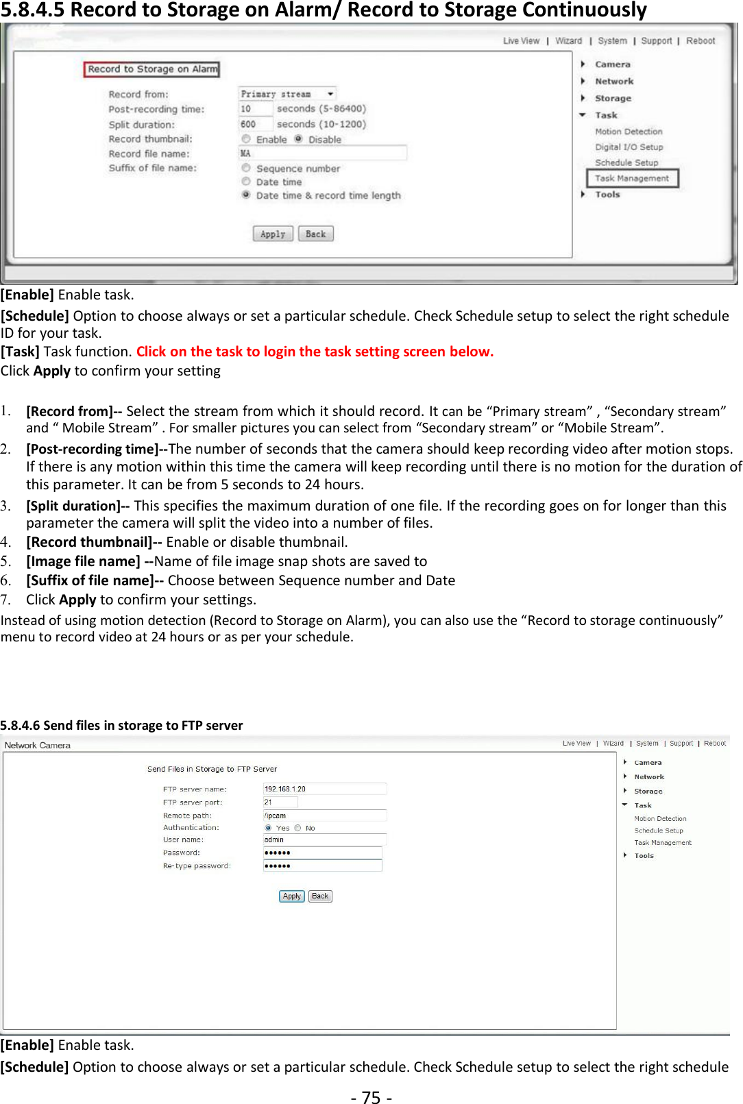 - 75 -5.8.4.5 Record to Storage on Alarm/ Record to Storage Continuously[Enable] Enable task.[Schedule] Option to choose always or set a particular schedule. Check Schedule setup to select the right scheduleID for your task.[Task] Task function. Click on the task to login the task setting screen below.Click Apply to confirm your setting1. [Record from]-- Select the stream from which it should record. It can be “Primary stream” , “Secondary stream”and “ Mobile Stream” . For smaller pictures you can select from “Secondary stream” or “Mobile Stream”.2. [Post-recording time]--The number of seconds that the camera should keep recording video after motion stops.If there is any motion within this time the camera will keep recording until there is no motion for the duration ofthis parameter. It can be from 5 seconds to 24 hours.3. [Split duration]-- This specifies the maximum duration of one file. If the recording goes on for longer than thisparameter the camera will split the video into a number of files.4. [Record thumbnail]-- Enable or disable thumbnail.5. [Image file name] --Name of file image snap shots are saved to6. [Suffix of file name]-- Choose between Sequence number and Date7. Click Apply to confirm your settings.Instead of using motion detection (Record to Storage on Alarm), you can also use the “Record to storage continuously”menu to record video at 24 hours or as per your schedule.5.8.4.6 Send files in storage to FTP server[Enable] Enable task.[Schedule] Option to choose always or set a particular schedule. Check Schedule setup to select the right schedule