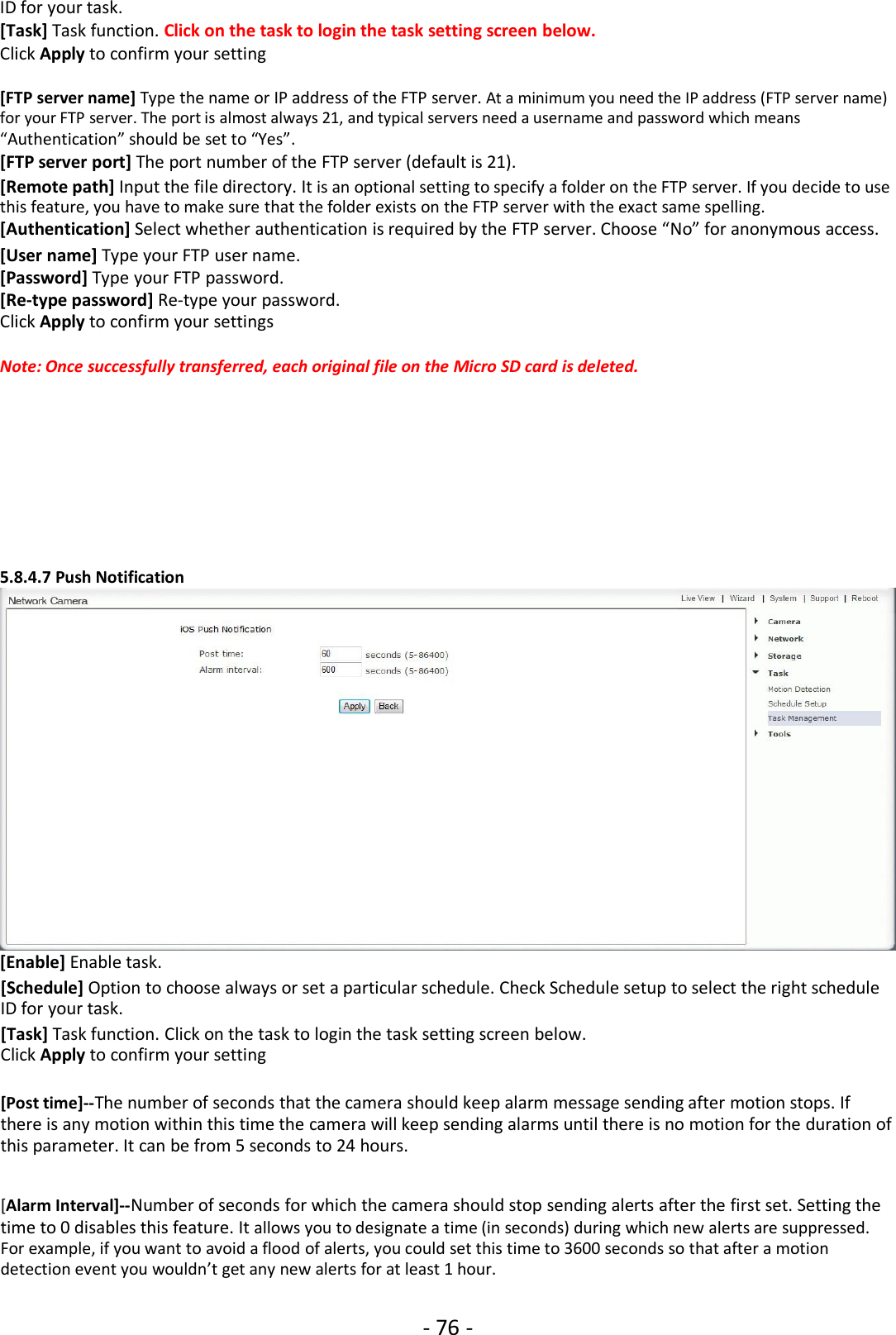 - 76 -ID for your task.[Task] Task function. Click on the task to login the task setting screen below.Click Apply to confirm your setting[FTP server name] Type the name or IP address of the FTP server. At a minimum you need the IP address (FTP server name)for your FTP server. The port is almost always 21, and typical servers need a username and password which means“Authentication” should be set to “Yes”.[FTP server port] The port number of the FTP server (default is 21).[Remote path] Input the file directory. It is an optional setting to specify a folder on the FTP server. If you decide to usethis feature, you have to make sure that the folder exists on the FTP server with the exact same spelling.[Authentication] Select whether authentication is required by the FTP server. Choose “No” for anonymous access.[User name] Type your FTP user name.[Password] Type your FTP password.[Re-type password] Re-type your password.Click Apply to confirm your settingsNote: Once successfully transferred, each original file on the Micro SD card is deleted.5.8.4.7 Push Notification[Enable] Enable task.[Schedule] Option to choose always or set a particular schedule. Check Schedule setup to select the right scheduleID for your task.[Task] Task function. Click on the task to login the task setting screen below.Click Apply to confirm your setting[Post time]--The number of seconds that the camera should keep alarm message sending after motion stops. Ifthere is any motion within this time the camera will keep sending alarms until there is no motion for the duration ofthis parameter. It can be from 5 seconds to 24 hours.[Alarm Interval]--Number of seconds for which the camera should stop sending alerts after the first set. Setting thetime to 0 disables this feature. It allows you to designate a time (in seconds) during which new alerts are suppressed.For example, if you want to avoid a flood of alerts, you could set this time to 3600 seconds so that after a motiondetection event you wouldn’t get any new alerts for at least 1 hour.