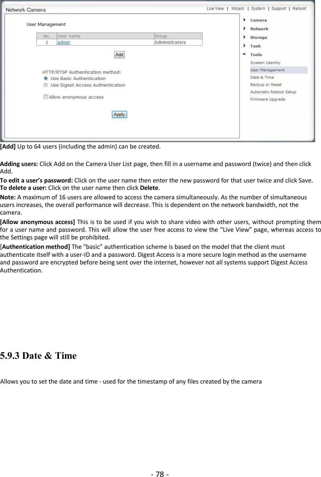 - 78 -[Add] Up to 64 users (including the admin) can be created.Adding users: Click Add on the Camera User List page, then fill in a username and password (twice) and then clickAdd.To edit a user’s password: Click on the user name then enter the new password for that user twice and click Save.To delete a user: Click on the user name then click Delete.Note: A maximum of 16 users are allowed to access the camera simultaneously. As the number of simultaneoususers increases, the overall performance will decrease. This is dependent on the network bandwidth, not thecamera.[Allow anonymous access] This is to be used if you wish to share video with other users, without prompting themfor a user name and password. This will allow the user free access to view the “Live View” page, whereas access tothe Settings page will still be prohibited.[Authentication method] The &quot;basic&quot; authentication scheme is based on the model that the client mustauthenticate itself with a user-ID and a password. Digest Access is a more secure login method as the usernameand password are encrypted before being sent over the internet, however not all systems support Digest AccessAuthentication.5.9.3 Date &amp; TimeAllows you to set the date and time - used for the timestamp of any files created by the camera