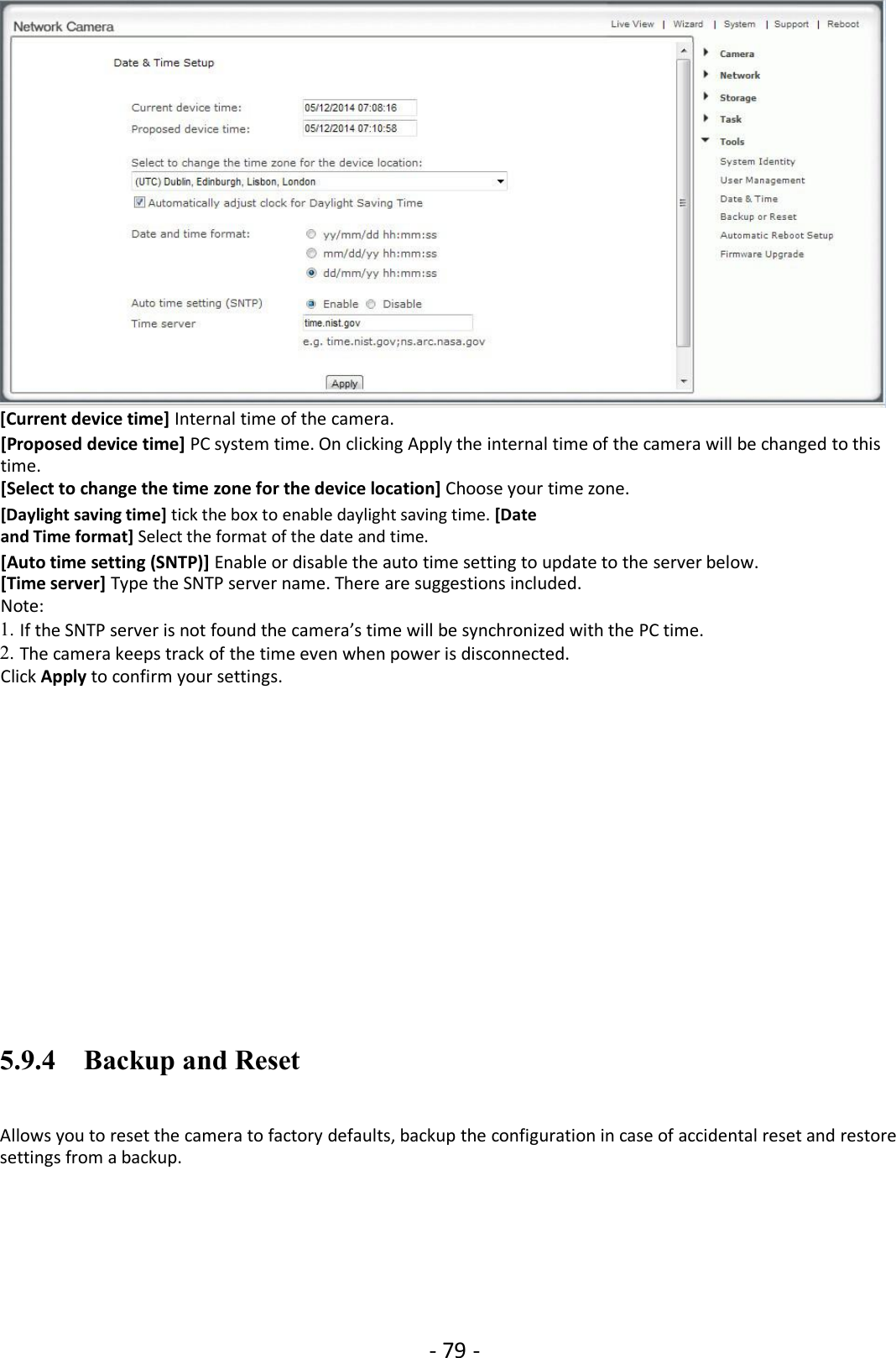 - 79 -[Current device time] Internal time of the camera.[Proposed device time] PC system time. On clicking Apply the internal time of the camera will be changed to thistime.[Select to change the time zone for the device location] Choose your time zone.[Daylight saving time] tick the box to enable daylight saving time. [Dateand Time format] Select the format of the date and time.[Auto time setting (SNTP)] Enable or disable the auto time setting to update to the server below.[Time server] Type the SNTP server name. There are suggestions included.Note:1. If the SNTP server is not found the camera’s time will be synchronized with the PC time.2. The camera keeps track of the time even when power is disconnected.Click Apply to confirm your settings.5.9.4 Backup and ResetAllows you to reset the camera to factory defaults, backup the configuration in case of accidental reset and restoresettings from a backup.