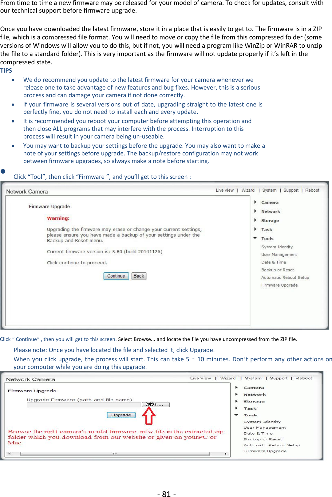 - 81 -From time to time a new firmware may be released for your model of camera. To check for updates, consult withour technical support before firmware upgrade.Once you have downloaded the latest firmware, store it in a place that is easily to get to. The firmware is in a ZIPfile, which is a compressed file format. You will need to move or copy the file from this compressed folder (someversions of Windows will allow you to do this, but if not, you will need a program like WinZip or WinRAR to unzipthe file to a standard folder). This is very important as the firmware will not update properly if it’s left in thecompressed state.TIPSWe do recommend you update to the latest firmware for your camera whenever werelease one to take advantage of new features and bug fixes. However, this is a seriousprocess and can damage your camera if not done correctly.If your firmware is several versions out of date, upgrading straight to the latest one isperfectly fine, you do not need to install each and every update.It is recommended you reboot your computer before attempting this operation andthen close ALL programs that may interfere with the process. Interruption to thisprocess will result in your camera being un-useable.You may want to backup your settings before the upgrade. You may also want to make anote of your settings before upgrade. The backup/restore configuration may not workbetween firmware upgrades, so always make a note before starting.Click “Tool”, then click “Firmware ”, and you’ll get to this screen :Click “ Continue” , then you will get to this screen. Select Browse... and locate the file you have uncompressed from the ZIP file.Please note: Once you have located the file and selected it, click Upgrade.When you click upgrade, the process will start. This can take 5‐10 minutes. Don’t perform any other actions onyour computer while you are doing this upgrade.