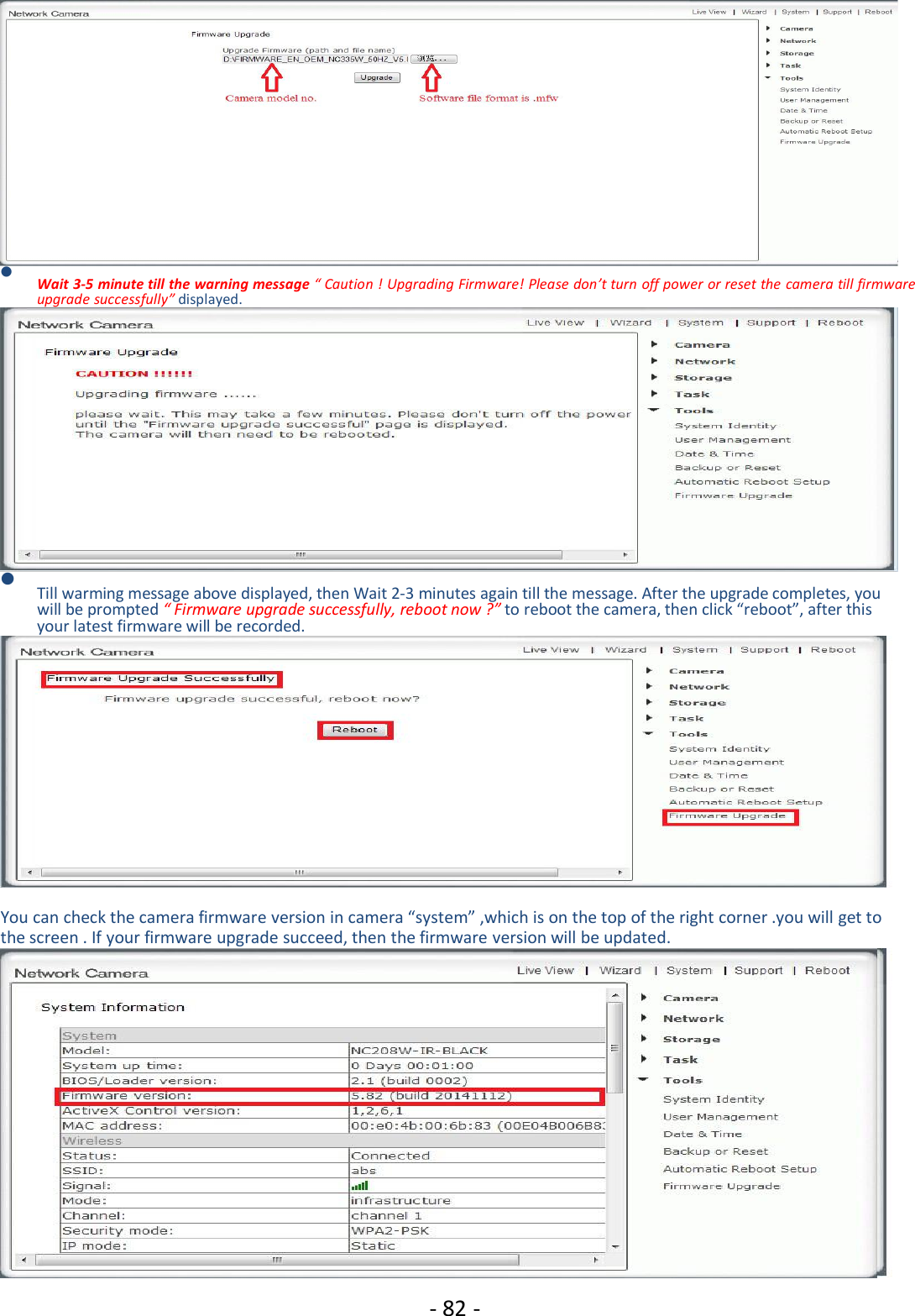 - 82 -Wait 3-5 minute till the warning message “ Caution ! Upgrading Firmware! Please don’t turn off power or reset the camera till firmwareupgrade successfully” displayed.Till warming message above displayed, then Wait 2-3 minutes again till the message. After the upgrade completes, youwill be prompted “ Firmware upgrade successfully, reboot now ?” to reboot the camera, then click “reboot”, after thisyour latest firmware will be recorded.You can check the camera firmware version in camera “system” ,which is on the top of the right corner .you will get tothe screen . If your firmware upgrade succeed, then the firmware version will be updated.