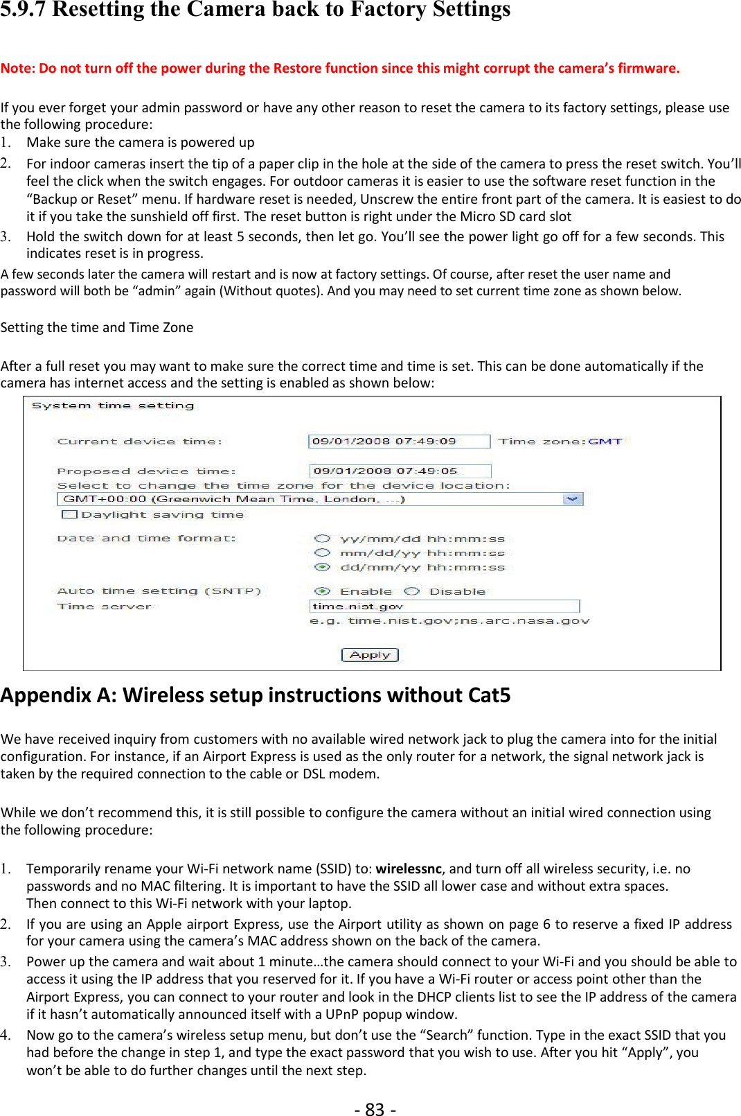 - 83 -5.9.7 Resetting the Camera back to Factory SettingsNote: Do not turn off the power during the Restore function since this might corrupt the camera’s firmware.If you ever forget your admin password or have any other reason to reset the camera to its factory settings, please usethe following procedure:1. Make sure the camera is powered up2. For indoor cameras insert the tip of a paper clip in the hole at the side of the camera to press the reset switch. You’llfeel the click when the switch engages. For outdoor cameras it is easier to use the software reset function in the“Backup or Reset” menu. If hardware reset is needed, Unscrew the entire front part of the camera. It is easiest to doit if you take the sunshield off first. The reset button is right under the Micro SD card slot3. Hold the switch down for at least 5 seconds, then let go. You’ll see the power light go off for a few seconds. Thisindicates reset is in progress.A few seconds later the camera will restart and is now at factory settings. Of course, after reset the user name andpassword will both be “admin” again (Without quotes). And you may need to set current time zone as shown below.Setting the time and Time ZoneAfter a full reset you may want to make sure the correct time and time is set. This can be done automatically if thecamera has internet access and the setting is enabled as shown below:Appendix A: Wireless setup instructions without Cat5We have received inquiry from customers with no available wired network jack to plug the camera into for the initialconfiguration. For instance, if an Airport Express is used as the only router for a network, the signal network jack istaken by the required connection to the cable or DSL modem.While we don’t recommend this, it is still possible to configure the camera without an initial wired connection usingthe following procedure:1. Temporarily rename your Wi-Fi network name (SSID) to: wirelessnc, and turn off all wireless security, i.e. nopasswords and no MAC filtering. It is important to have the SSID all lower case and without extra spaces.Then connect to this Wi-Fi network with your laptop.2. If you are using an Apple airport Express, use the Airport utility as shown on page 6 to reserve a fixed IP addressfor your camera using the camera’s MAC address shown on the back of the camera.3. Power up the camera and wait about 1 minute…the camera should connect to your Wi-Fi and you should be able toaccess it using the IP address that you reserved for it. If you have a Wi-Fi router or access point other than theAirport Express, you can connect to your router and look in the DHCP clients list to see the IP address of the cameraif it hasn’t automatically announced itself with a UPnP popup window.4. Now go to the camera’s wireless setup menu, but don’t use the “Search” function. Type in the exact SSID that youhad before the change in step 1, and type the exact password that you wish to use. After you hit “Apply”, youwon’t be able to do further changes until the next step.