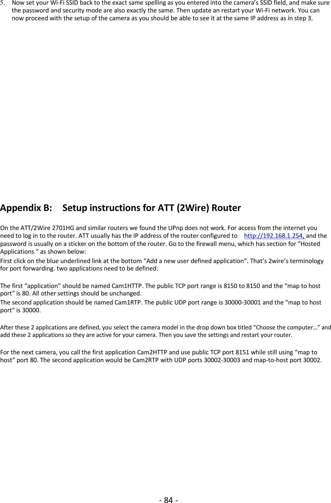 - 84 -5. Now set your Wi-Fi SSID back to the exact same spelling as you entered into the camera’s SSID field, and make surethe password and security mode are also exactly the same. Then update an restart your Wi-Fi network. You cannow proceed with the setup of the camera as you should be able to see it at the same IP address as in step 3.Appendix B: Setup instructions for ATT (2Wire) RouterOn the ATT/2Wire 2701HG and similar routers we found the UPnp does not work. For access from the internet youneed to log in to the router. ATT usually has the IP address of the router configured to http://192.168.1.254, and thepassword is usually on a sticker on the bottom of the router. Go to the firewall menu, which has section for “HostedApplications “ as shown below:First click on the blue underlined link at the bottom “Add a new user defined application”. That’s 2wire’s terminologyfor port forwarding. two applications need to be defined:The first “application” should be named Cam1HTTP. The public TCP port range is 8150 to 8150 and the “map to hostport” is 80. All other settings should be unchanged.The second application should be named Cam1RTP. The public UDP port range is 30000-30001 and the “map to hostport” is 30000.After these 2 applications are defined, you select the camera model in the drop down box titled “Choose the computer…” andadd these 2 applications so they are active for your camera. Then you save the settings and restart your router.For the next camera, you call the first application Cam2HTTP and use public TCP port 8151 while still using “map tohost” port 80. The second application would be Cam2RTP with UDP ports 30002-30003 and map-to-host port 30002.