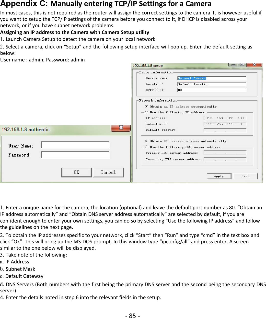 - 85 -Appendix C: Manually entering TCP/IP Settings for a CameraIn most cases, this is not required as the router will assign the correct settings to the camera. It is however useful ifyou want to setup the TCP/IP settings of the camera before you connect to it, if DHCP is disabled across yournetwork, or if you have subnet network problems.Assigning an IP address to the Camera with Camera Setup utility1. Launch Camera Setup to detect the camera on your local network.2. Select a camera, click on “Setup” and the following setup interface will pop up. Enter the default setting asbelow:User name : admin; Password: admin1. Enter a unique name for the camera, the location (optional) and leave the default port number as 80. “Obtain anIP address automatically” and “Obtain DNS server address automatically” are selected by default, if you areconfident enough to enter your own settings, you can do so by selecting “Use the following IP address” and followthe guidelines on the next page.2. To obtain the IP addresses specific to your network, click “Start” then “Run” and type “cmd” in the text box andclick “Ok”. This will bring up the MS-DOS prompt. In this window type “ipconfig/all” and press enter. A screensimilar to the one below will be displayed.3. Take note of the following:a. IP Addressb. Subnet Maskc. Default Gatewayd. DNS Servers (Both numbers with the first being the primary DNS server and the second being the secondary DNSserver)4. Enter the details noted in step 6 into the relevant fields in the setup.