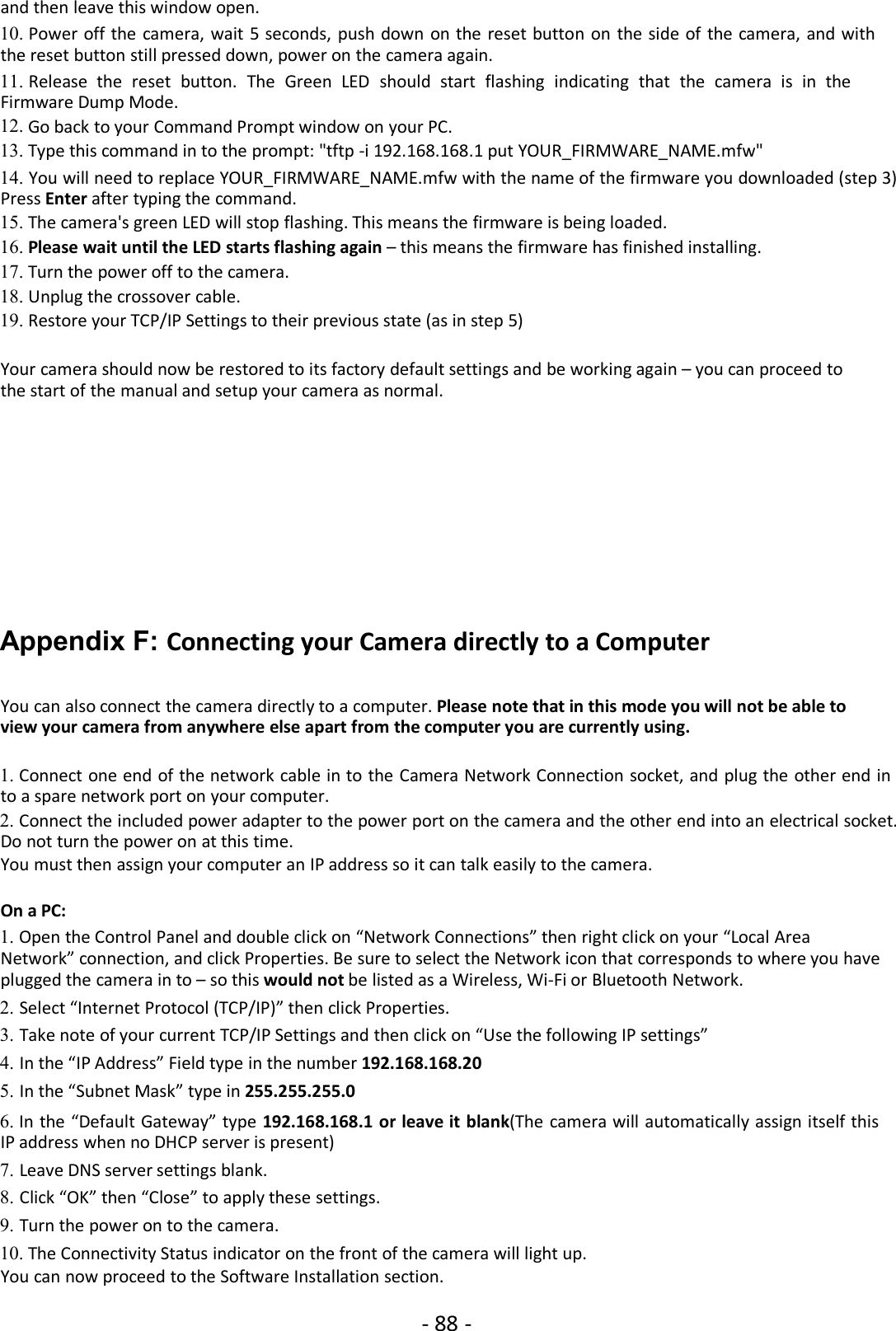 - 88 -and then leave this window open.10. Power off the camera, wait 5 seconds, push down on the reset button on the side of the camera, and withthe reset button still pressed down, power on the camera again.11. Release the reset button. The Green LED should start flashing indicating that the camera is in theFirmware Dump Mode.12. Go back to your Command Prompt window on your PC.13. Type this command in to the prompt: &quot;tftp -i 192.168.168.1 put YOUR_FIRMWARE_NAME.mfw&quot;14. You will need to replace YOUR_FIRMWARE_NAME.mfw with the name of the firmware you downloaded (step 3)Press Enter after typing the command.15. The camera&apos;s green LED will stop flashing. This means the firmware is being loaded.16. Please wait until the LED starts flashing again – this means the firmware has finished installing.17. Turn the power off to the camera.18. Unplug the crossover cable.19. Restore your TCP/IP Settings to their previous state (as in step 5)Your camera should now be restored to its factory default settings and be working again – you can proceed tothe start of the manual and setup your camera as normal.Appendix F: Connecting your Camera directly to a ComputerYou can also connect the camera directly to a computer. Please note that in this mode you will not be able toview your camera from anywhere else apart from the computer you are currently using.1. Connect one end of the network cable in to the Camera Network Connection socket, and plug the other end into a spare network port on your computer.2. Connect the included power adapter to the power port on the camera and the other end into an electrical socket.Do not turn the power on at this time.You must then assign your computer an IP address so it can talk easily to the camera.On a PC:1. Open the Control Panel and double click on “Network Connections” then right click on your “Local AreaNetwork” connection, and click Properties. Be sure to select the Network icon that corresponds to where you haveplugged the camera in to – so this would not be listed as a Wireless, Wi-Fi or Bluetooth Network.2. Select “Internet Protocol (TCP/IP)” then click Properties.3. Take note of your current TCP/IP Settings and then click on “Use the following IP settings”4. In the “IP Address” Field type in the number 192.168.168.205. In the “Subnet Mask” type in 255.255.255.06. In the “Default Gateway” type 192.168.168.1 or leave it blank(The camera will automatically assign itself thisIP address when no DHCP server is present)7. Leave DNS server settings blank.8. Click “OK” then “Close” to apply these settings.9. Turn the power on to the camera.10. The Connectivity Status indicator on the front of the camera will light up.You can now proceed to the Software Installation section.