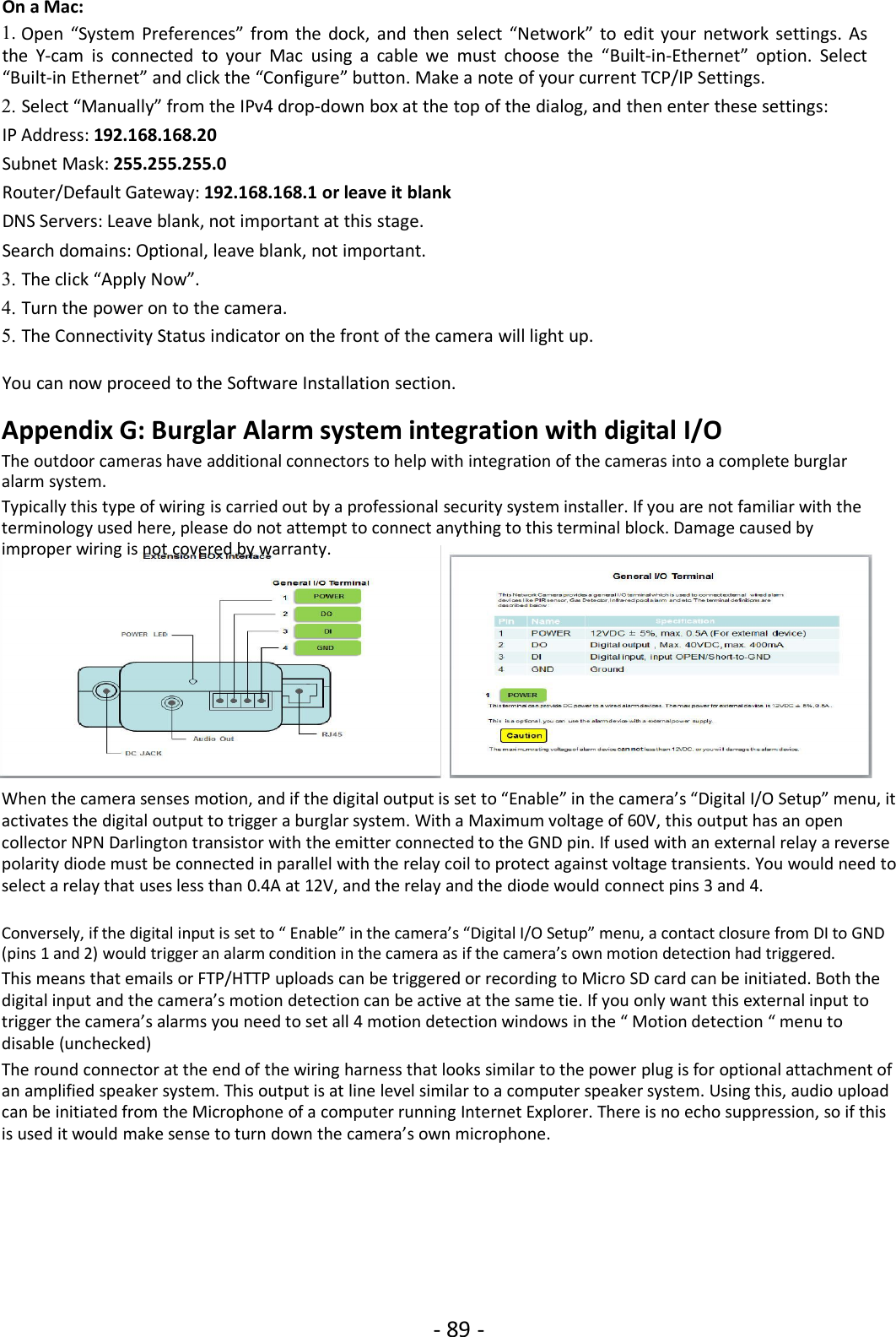 - 89 -On a Mac:1. Open “System Preferences” from the dock, and then select “Network” to edit your network settings. Asthe Y-cam is connected to your Mac using a cable we must choose the “Built-in-Ethernet” option. Select“Built-in Ethernet” and click the “Configure” button. Make a note of your current TCP/IP Settings.2. Select “Manually” from the IPv4 drop-down box at the top of the dialog, and then enter these settings:IP Address: 192.168.168.20Subnet Mask: 255.255.255.0Router/Default Gateway: 192.168.168.1 or leave it blankDNS Servers: Leave blank, not important at this stage.Search domains: Optional, leave blank, not important.3. The click “Apply Now”.4. Turn the power on to the camera.5. The Connectivity Status indicator on the front of the camera will light up.You can now proceed to the Software Installation section.Appendix G: Burglar Alarm system integration with digital I/OThe outdoor cameras have additional connectors to help with integration of the cameras into a complete burglaralarm system.Typically this type of wiring is carried out by a professional security system installer. If you are not familiar with theterminology used here, please do not attempt to connect anything to this terminal block. Damage caused byimproper wiring is not covered by warranty.When the camera senses motion, and if the digital output is set to “Enable” in the camera’s “Digital I/O Setup” menu, itactivates the digital output to trigger a burglar system. With a Maximum voltage of 60V, this output has an opencollector NPN Darlington transistor with the emitter connected to the GND pin. If used with an external relay a reversepolarity diode must be connected in parallel with the relay coil to protect against voltage transients. You would need toselect a relay that uses less than 0.4A at 12V, and the relay and the diode would connect pins 3 and 4.Conversely, if the digital input is set to “ Enable” in the camera’s “Digital I/O Setup” menu, a contact closure from DI to GND(pins 1 and 2) would trigger an alarm condition in the camera as if the camera’s own motion detection had triggered.This means that emails or FTP/HTTP uploads can be triggered or recording to Micro SD card can be initiated. Both thedigital input and the camera’s motion detection can be active at the same tie. If you only want this external input totrigger the camera’s alarms you need to set all 4 motion detection windows in the “ Motion detection “ menu todisable (unchecked)The round connector at the end of the wiring harness that looks similar to the power plug is for optional attachment ofan amplified speaker system. This output is at line level similar to a computer speaker system. Using this, audio uploadcan be initiated from the Microphone of a computer running Internet Explorer. There is no echo suppression, so if thisis used it would make sense to turn down the camera’s own microphone.