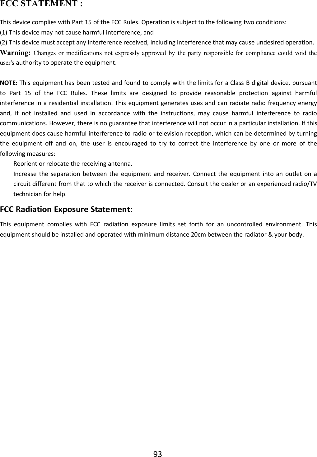 93FCC STATEMENT :This device complies with Part 15 of the FCC Rules. Operation is subject to the following two conditions:(1) This device may not cause harmful interference, and(2) This device must accept any interference received, including interference that may cause undesired operation.Warning: Changes or modifications not expressly approved by the party responsible for compliance could void theuser&apos;s authority to operate the equipment.NOTE: This equipment has been tested and found to comply with the limits for a Class B digital device, pursuantto Part 15 of the FCC Rules. These limits are designed to provide reasonable protection against harmfulinterference in a residential installation. This equipment generates uses and can radiate radio frequency energyand, if not installed and used in accordance with the instructions, may cause harmful interference to radiocommunications. However, there is no guarantee that interference will not occur in a particular installation. If thisequipment does cause harmful interference to radio or television reception, which can be determined by turningthe equipment off and on, the user is encouraged to try to correct the interference by one or more of thefollowing measures:Reorient or relocate the receiving antenna.Increase the separation between the equipment and receiver. Connect the equipment into an outlet on acircuit different from that to which the receiver is connected. Consult the dealer or an experienced radio/TVtechnician for help.FCC Radiation Exposure Statement:This equipment complies with FCC radiation exposure limits set forth for an uncontrolled environment. Thisequipment should be installed and operated with minimum distance 20cm between the radiator &amp; your body.