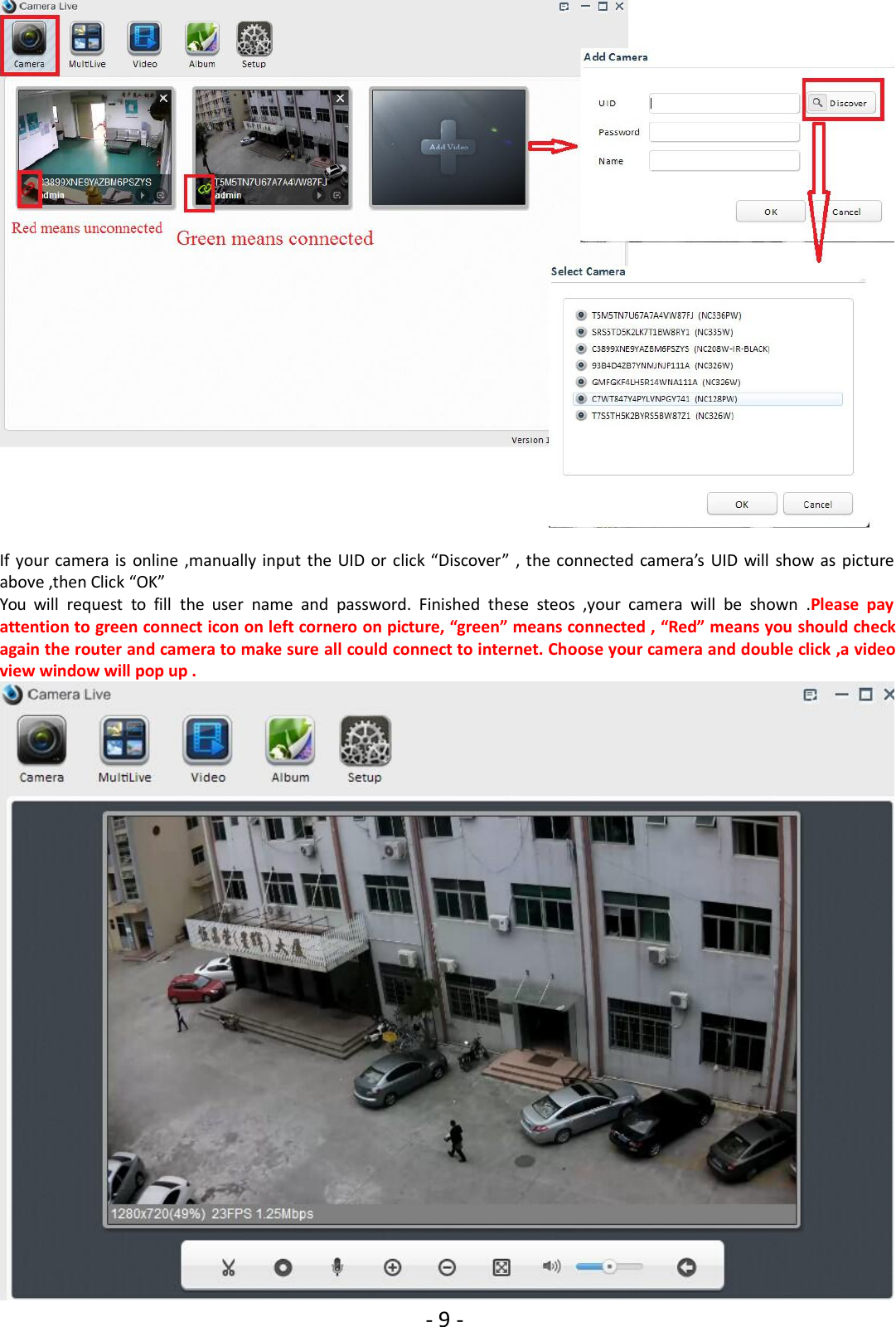 - 9 -If your camera is online ,manually input the UID or click “Discover” , the connected camera’s UID will show as pictureabove ,then Click “OK”You will request to fill the user name and password. Finished these steos ,your camera will be shown .Please payattention to green connect icon on left cornero on picture, “green” means connected , “Red” means you should checkagain the router and camera to make sure all could connect to internet. Choose your camera and double click ,a videoview window will pop up .