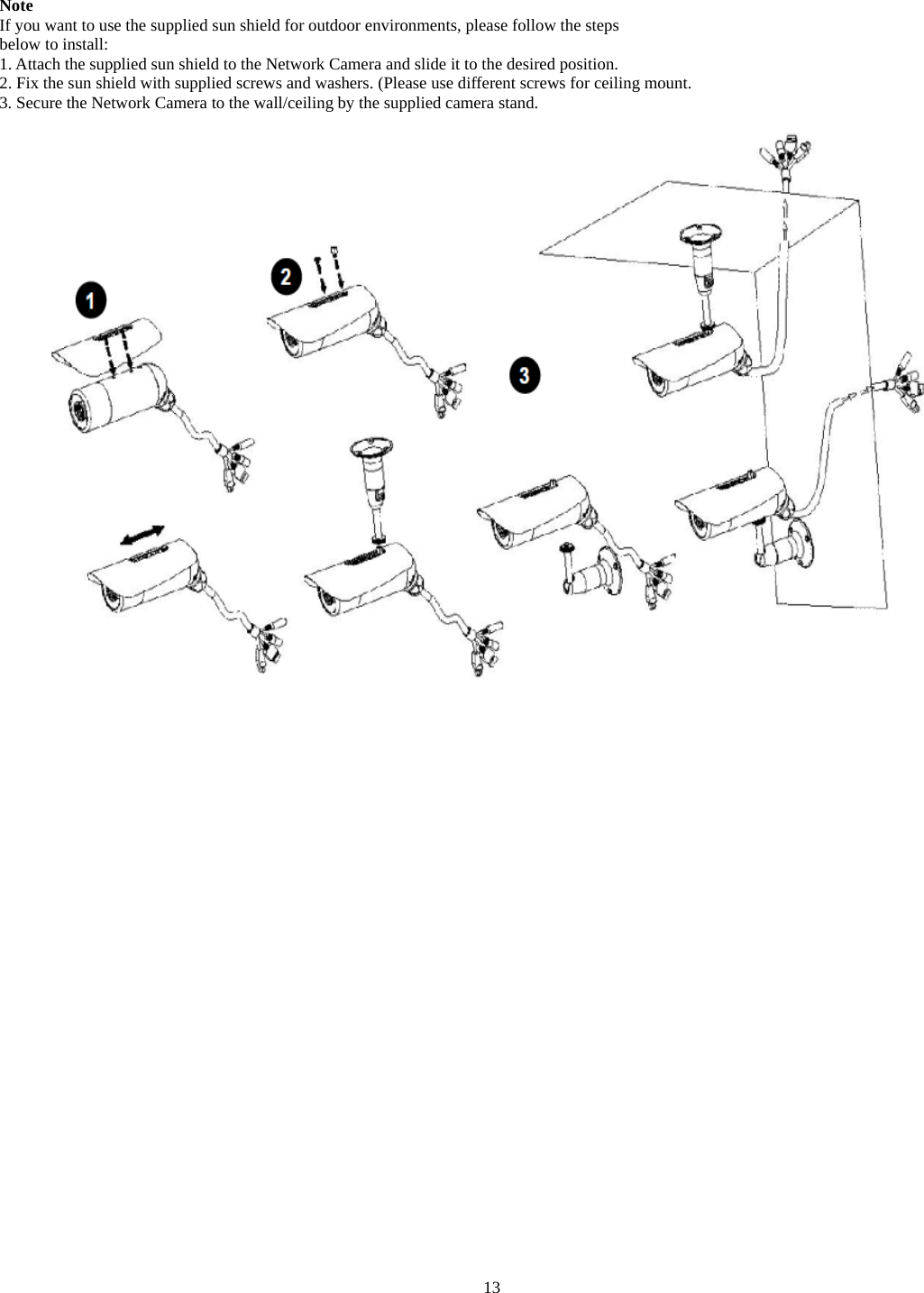  Note If you want to use the supplied sun shield for outdoor environments, please follow the steps below to install: 1. Attach the supplied sun shield to the Network Camera and slide it to the desired position. 2. Fix the sun shield with supplied screws and washers. (Please use different screws for ceiling mount. 3. Secure the Network Camera to the wall/ceiling by the supplied camera stand.                    13