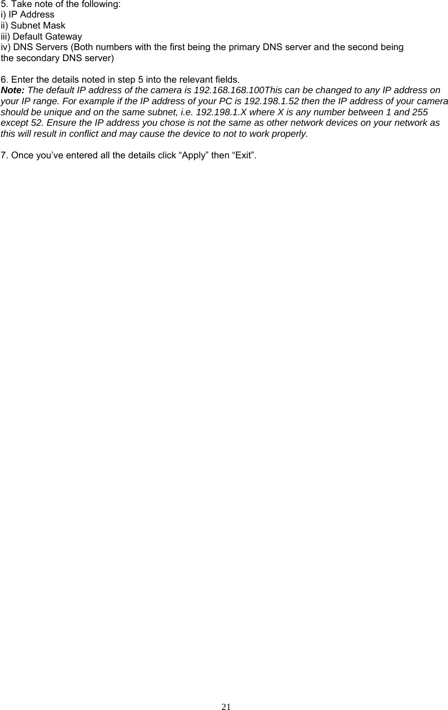  21 the following:   rs with the first being the primary DNS server and the second being   e secondary DNS server)   era es on your network as is will result in conflict and may cause the device to not to work properly.   7. Once you’ve entered all the details click “Apply” then “Exit”.  5. Take note ofi) IP Address   ii) Subnet Mask   iii) Default Gateway   iv) DNS Servers (Both numbeth 6. Enter the details noted in step 5 into the relevant fields.   Note: The default IP address of the camera is 192.168.168.100This can be changed to any IP address on your IP range. For example if the IP address of your PC is 192.198.1.52 then the IP address of your camshould be unique and on the same subnet, i.e. 192.198.1.X where X is any number between 1 and 255 except 52. Ensure the IP address you chose is not the same as other network devicth 