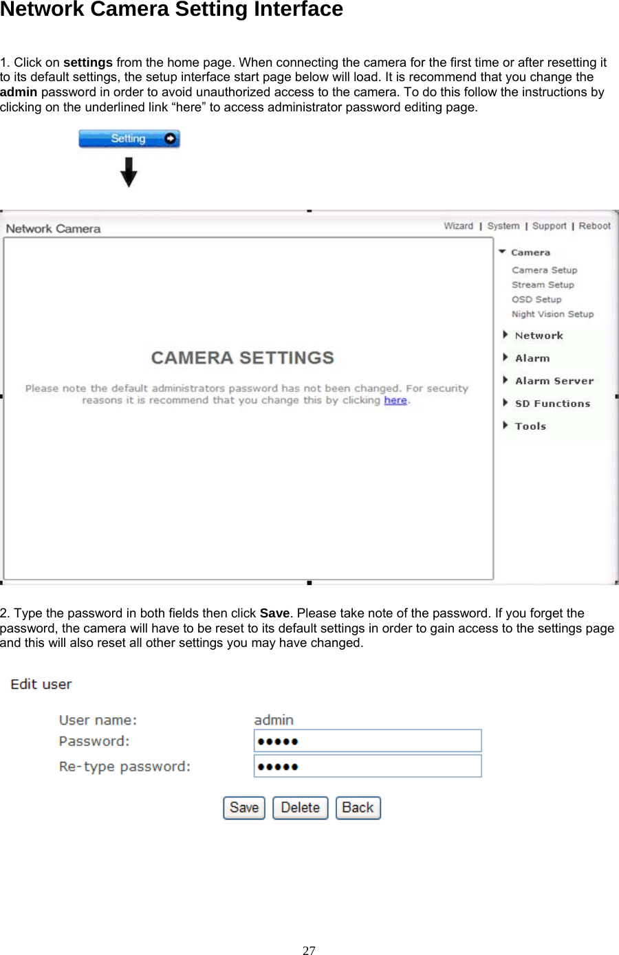 Network Camera Setting Interface    1. Click on settings from the home page. When connecting the camera for the first time or after resetting it to its default settings, the setup interface start page below will load. It is recommend that you change the admin password in order to avoid unauthorized access to the camera. To do this follow the instructions by clicking on the underlined link “here” to access administrator password editing page.    2. Type the password in both fields then click Save. Please take note of the password. If you forget the password, the camera will have to be reset to its default settings in order to gain access to the settings page and this will also reset all other settings you may have changed.         27