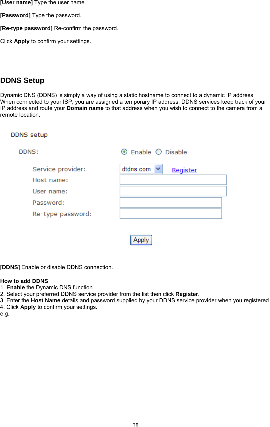 [User name] Type the user name.    [Password] Type the password.    [Re-type password] Re-confirm the password.    Click Apply to confirm your settings.  DDNS Setup   Dynamic DNS (DDNS) is simply a way of using a static hostname to connect to a dynamic IP address. When connected to your ISP, you are assigned a temporary IP address. DDNS services keep track of your IP address and route your Domain name to that address when you wish to connect to the camera from a remote location. [DDNS] Enable or disable DDNS connection.   How to add DDNS   1. Enable the Dynamic DNS function.   2. Select your preferred DDNS service provider from the list then click Register.  3. Enter the Host Name details and password supplied by your DDNS service provider when you registered.   4. Click Apply to confirm your settings. e.g. 38