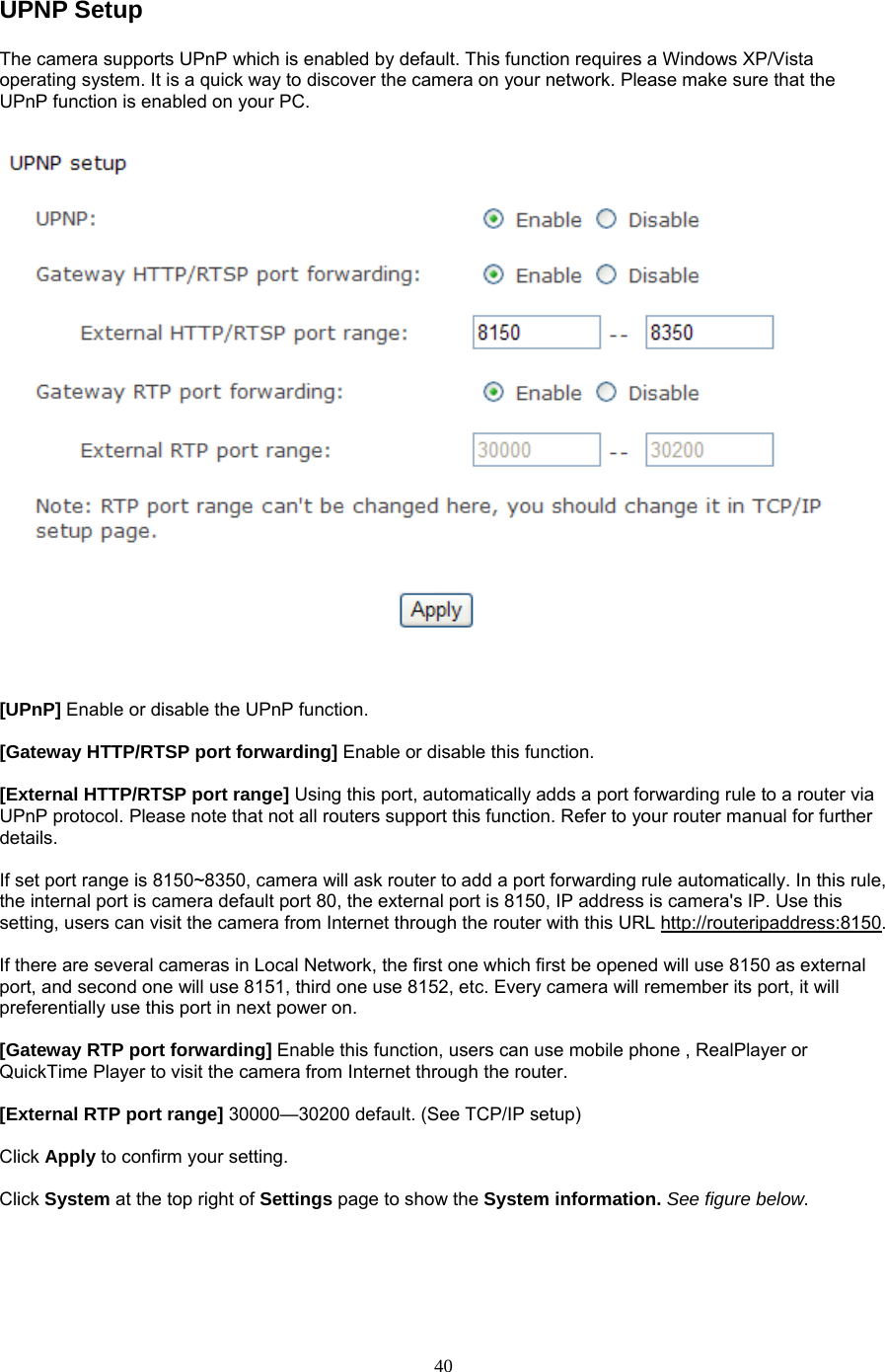 UPNP Setup   The camera supports UPnP which is enabled by default. This function requires a Windows XP/Vista operating system. It is a quick way to discover the camera on your network. Please make sure that the UPnP function is enabled on your PC.   [UPnP] Enable or disable the UPnP function.    [Gateway HTTP/RTSP port forwarding] Enable or disable this function.  [External HTTP/RTSP port range] Using this port, automatically adds a port forwarding rule to a router via UPnP protocol. Please note that not all routers support this function. Refer to your router manual for further details.   If set port range is 8150~8350, camera will ask router to add a port forwarding rule automatically. In this rule, the internal port is camera default port 80, the external port is 8150, IP address is camera&apos;s IP. Use this setting, users can visit the camera from Internet through the router with this URL http://routeripaddress:8150.   If there are several cameras in Local Network, the first one which first be opened will use 8150 as external port, and second one will use 8151, third one use 8152, etc. Every camera will remember its port, it will preferentially use this port in next power on.    [Gateway RTP port forwarding] Enable this function, users can use mobile phone , RealPlayer or QuickTime Player to visit the camera from Internet through the router.  [External RTP port range] 30000—30200 default. (See TCP/IP setup)  Click Apply to confirm your setting.  Click System at the top right of Settings page to show the System information. See figure below.   40
