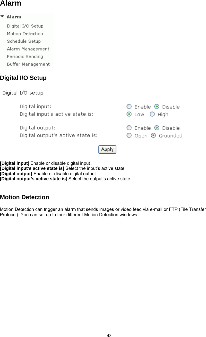 Alarm  Digital I/O Setup   [Digital input] Enable or disable digital input . [Digital input’s active state is] Select the input’s active state. [Digital output] Enable or disable digital output . [Digital output’s active state is] Select the output’s active state .  Motion Detection Motion Detection can trigger an alarm that sends images or video feed via e-mail or FTP (File Transfer Protocol). You can set up to four different Motion Detection windows.   43