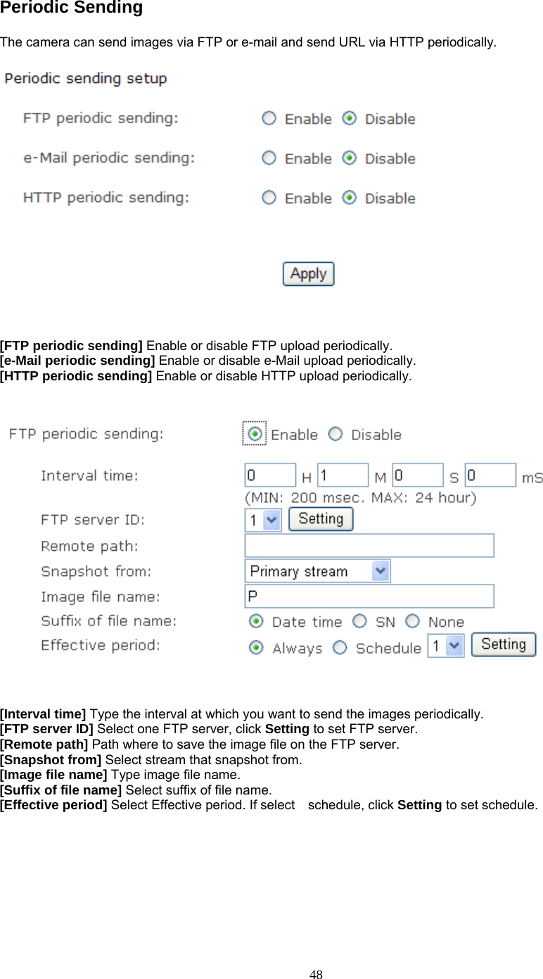 Periodic Sending   The camera can send images via FTP or e-mail and send URL via HTTP periodically.     [FTP periodic sending] Enable or disable FTP upload periodically. [e-Mail periodic sending] Enable or disable e-Mail upload periodically. [HTTP periodic sending] Enable or disable HTTP upload periodically.      [Interval time] Type the interval at which you want to send the images periodically. [FTP server ID] Select one FTP server, click Setting to set FTP server. [Remote path] Path where to save the image file on the FTP server. [Snapshot from] Select stream that snapshot from. [Image file name] Type image file name. [Suffix of file name] Select suffix of file name. [Effective period] Select Effective period. If select  schedule, click Setting to set schedule.    48