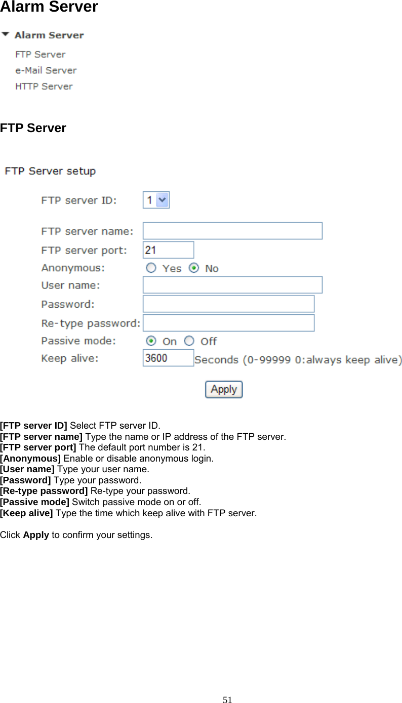 Alarm Server   FTP Server    [FTP server ID] Select FTP server ID. [FTP server name] Type the name or IP address of the FTP server. [FTP server port] The default port number is 21. [Anonymous] Enable or disable anonymous login. [User name] Type your user name. [Password] Type your password. [Re-type password] Re-type your password. [Passive mode] Switch passive mode on or off. [Keep alive] Type the time which keep alive with FTP server.  Click Apply to confirm your settings.   51