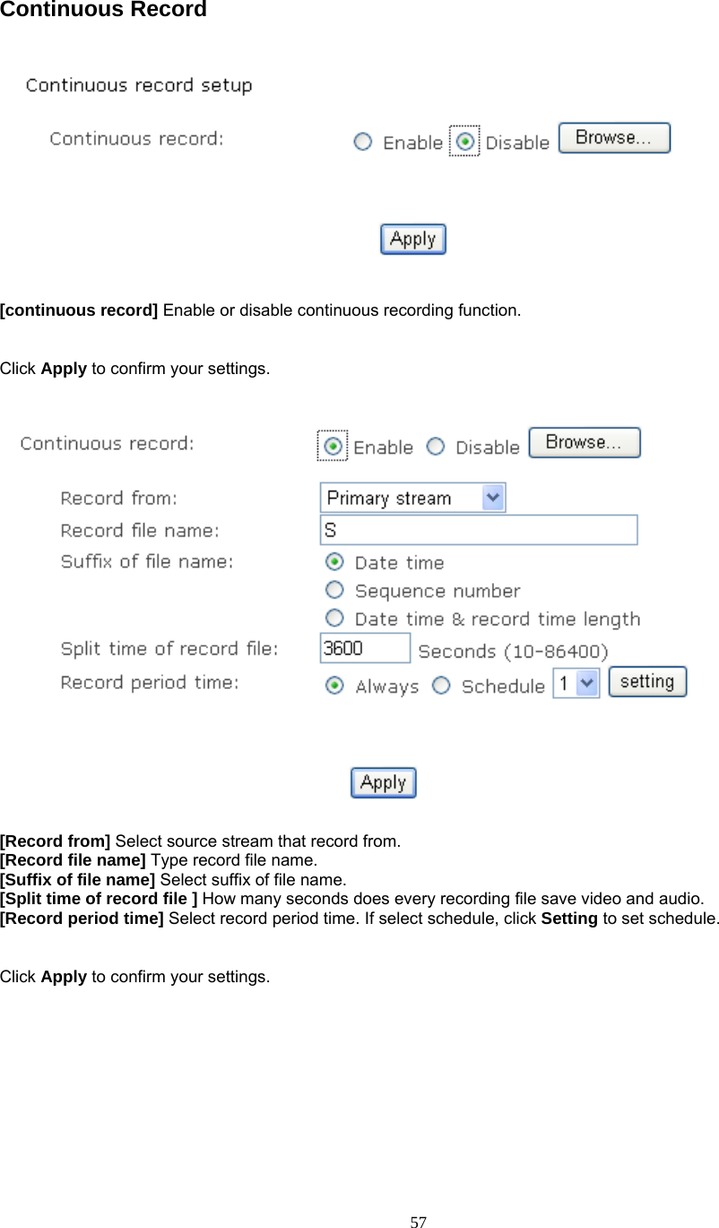  Continuous Record      [continuous record] Enable or disable continuous recording function.   Click Apply to confirm your settings.     [Record from] Select source stream that record from. [Record file name] Type record file name. [Suffix of file name] Select suffix of file name. [Split time of record file ] How many seconds does every recording file save video and audio. [Record period time] Select record period time. If select schedule, click Setting to set schedule.   Click Apply to confirm your settings.   57