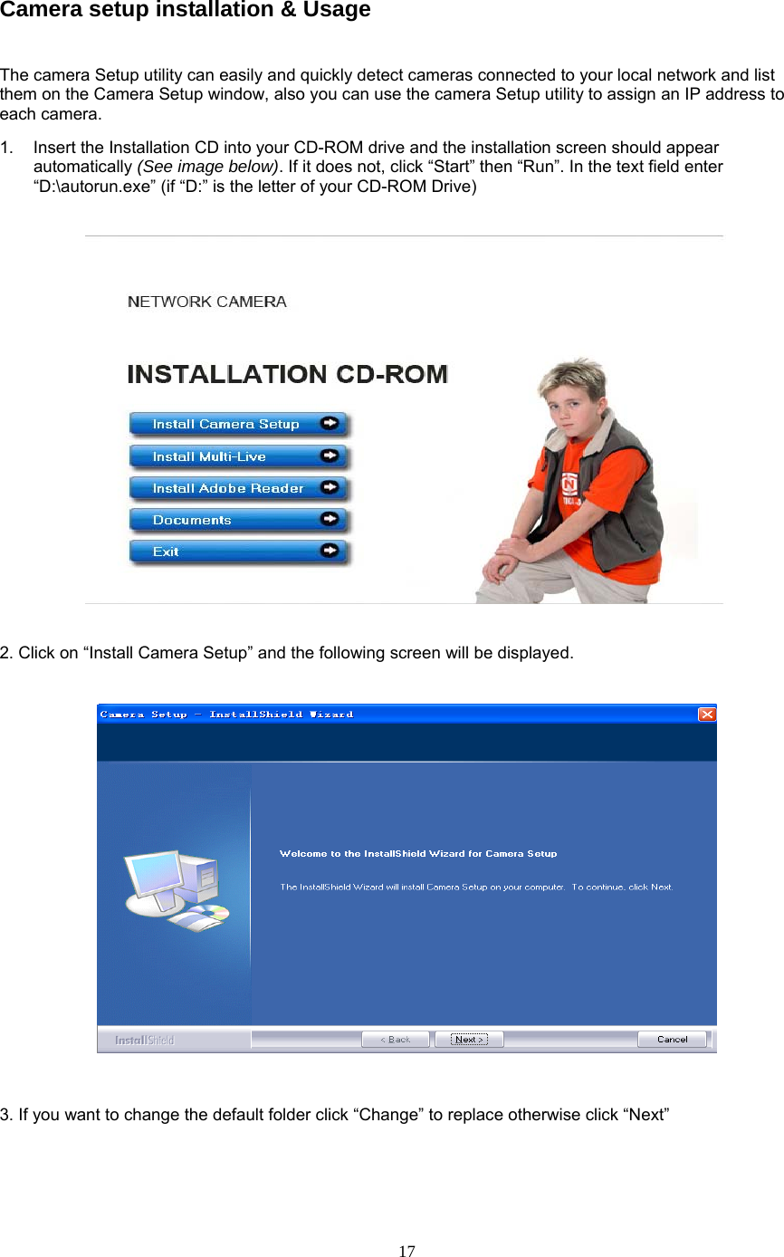 Camera setup installation &amp; Usage The camera Setup utility can easily and quickly detect cameras connected to your local network and list them on the Camera Setup window, also you can use the camera Setup utility to assign an IP address to each camera.   1.  Insert the Installation CD into your CD-ROM drive and the installation screen should appear automatically (See image below). If it does not, click “Start” then “Run”. In the text field enter “D:\autorun.exe” (if “D:” is the letter of your CD-ROM Drive)        2. Click on “Install Camera Setup” and the following screen will be displayed.    3. If you want to change the default folder click “Change” to replace otherwise click “Next”  17