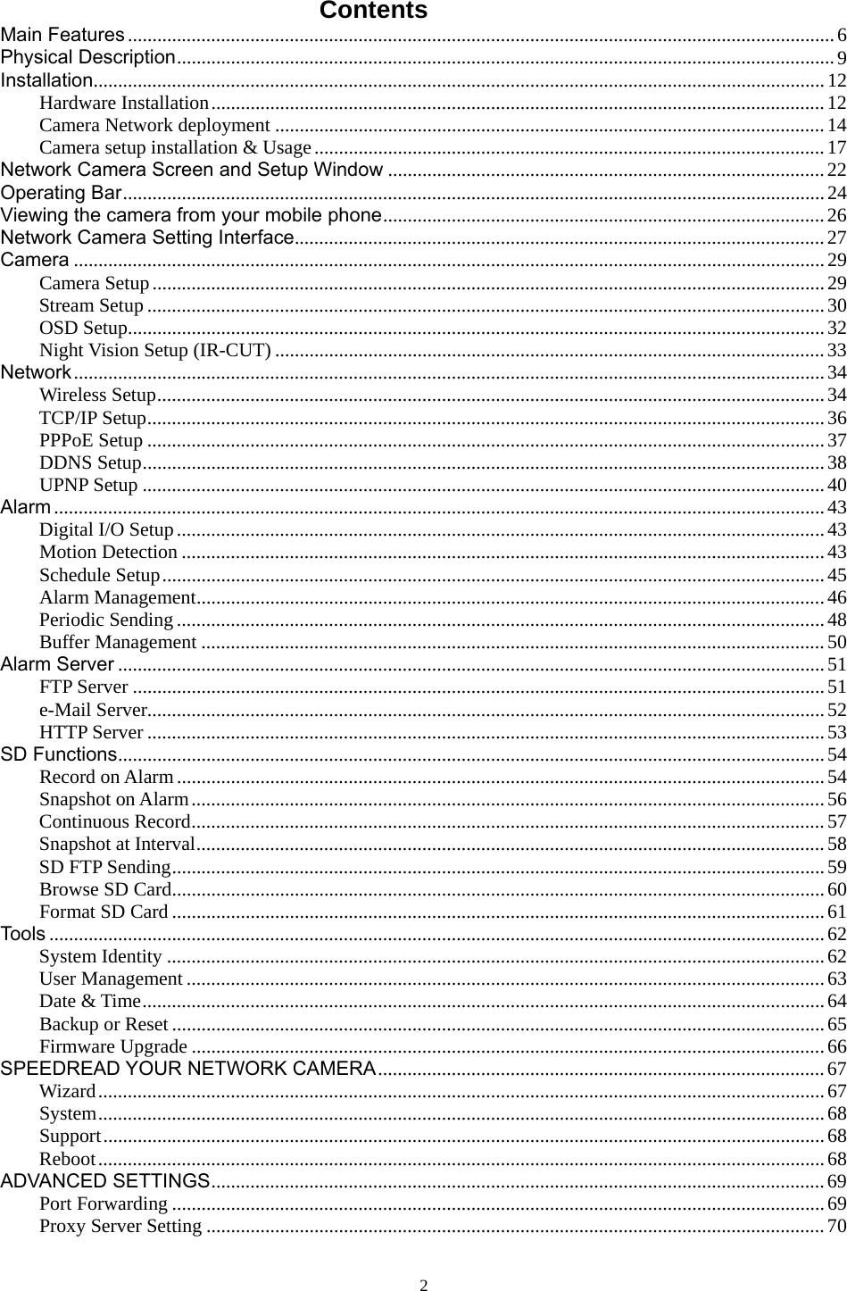 Contents Main Features ................................................................................................................................................6 Physical Description......................................................................................................................................9 Installation.....................................................................................................................................................12 Hardware Installation.............................................................................................................................12 Camera Network deployment ................................................................................................................14 Camera setup installation &amp; Usage........................................................................................................17 Network Camera Screen and Setup Window .........................................................................................22 Operating Bar...............................................................................................................................................24 Viewing the camera from your mobile phone..........................................................................................26 Network Camera Setting Interface............................................................................................................27 Camera .........................................................................................................................................................29 Camera Setup.........................................................................................................................................29 Stream Setup ..........................................................................................................................................30 OSD Setup..............................................................................................................................................32 Night Vision Setup (IR-CUT) ................................................................................................................33 Network.........................................................................................................................................................34 Wireless Setup........................................................................................................................................34 TCP/IP Setup..........................................................................................................................................36 PPPoE Setup ..........................................................................................................................................37 DDNS Setup...........................................................................................................................................38 UPNP Setup ...........................................................................................................................................40 Alarm .............................................................................................................................................................43 Digital I/O Setup....................................................................................................................................43 Motion Detection ...................................................................................................................................43 Schedule Setup.......................................................................................................................................45 Alarm Management................................................................................................................................46 Periodic Sending....................................................................................................................................48 Buffer Management ...............................................................................................................................50 Alarm Server ................................................................................................................................................51 FTP Server .............................................................................................................................................51 e-Mail Server..........................................................................................................................................52 HTTP Server ..........................................................................................................................................53 SD Functions................................................................................................................................................54 Record on Alarm....................................................................................................................................54 Snapshot on Alarm.................................................................................................................................56 Continuous Record.................................................................................................................................57 Snapshot at Interval................................................................................................................................58 SD FTP Sending.....................................................................................................................................59 Browse SD Card.....................................................................................................................................60 Format SD Card .....................................................................................................................................61 Tools ..............................................................................................................................................................62 System Identity ......................................................................................................................................62 User Management ..................................................................................................................................63 Date &amp; Time...........................................................................................................................................64 Backup or Reset.....................................................................................................................................65 Firmware Upgrade .................................................................................................................................66 SPEEDREAD YOUR NETWORK CAMERA...........................................................................................67 Wizard....................................................................................................................................................67 System....................................................................................................................................................68 Support...................................................................................................................................................68 Reboot....................................................................................................................................................68 ADVANCED SETTINGS.............................................................................................................................69 Port Forwarding .....................................................................................................................................69 Proxy Server Setting ..............................................................................................................................70  2