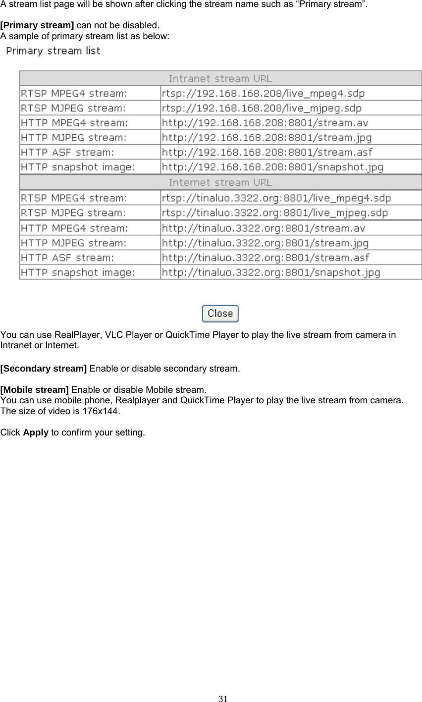 A stream list page will be shown after clicking the stream name such as “Primary stream”.  [Primary stream] can not be disabled. A sample of primary stream list as below:  You can use RealPlayer, VLC Player or QuickTime Player to play the live stream from camera in Intranet or Internet.  [Secondary stream] Enable or disable secondary stream.    [Mobile stream] Enable or disable Mobile stream. You can use mobile phone, Realplayer and QuickTime Player to play the live stream from camera. The size of video is 176x144.  Click Apply to confirm your setting.     31