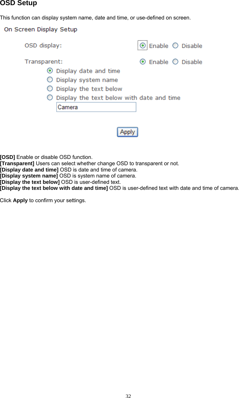 OSD Setup This function can display system name, date and time, or use-defined on screen.   [OSD] Enable or disable OSD function. [Transparent] Users can select whether change OSD to transparent or not. [Display date and time] OSD is date and time of camera. [Display system name] OSD is system name of camera. [Display the text below] OSD is user-defined text. [Display the text below with date and time] OSD is user-defined text with date and time of camera.  Click Apply to confirm your settings.   32