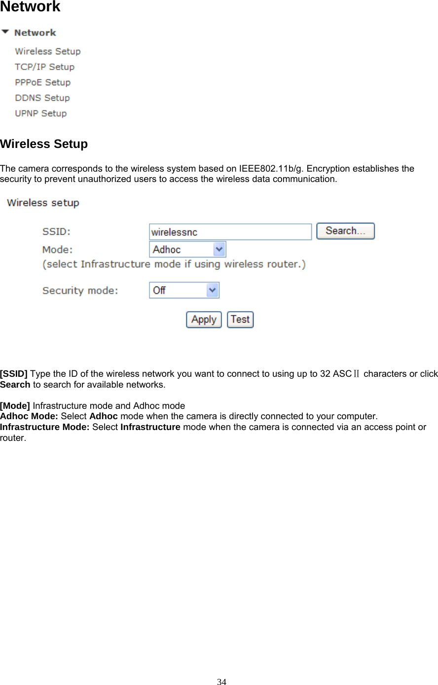 Network  Wireless Setup   The camera corresponds to the wireless system based on IEEE802.11b/g. Encryption establishes the security to prevent unauthorized users to access the wireless data communication.       [SSID] Type the ID of the wireless network you want to connect to using up to 32 ASC  Ⅱcharacters or click Search to search for available networks.    [Mode] Infrastructure mode and Adhoc mode   Adhoc Mode: Select Adhoc mode when the camera is directly connected to your computer.   Infrastructure Mode: Select Infrastructure mode when the camera is connected via an access point or router.   34