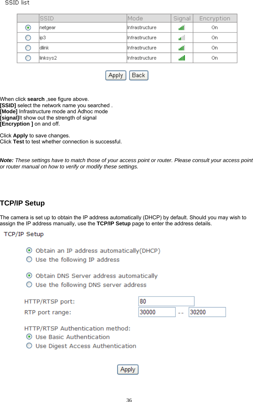   When click search ,see figure above. [SSID] select the network name you searched . [Mode] Infrastructure mode and Adhoc mode  [signal]It show out the strength of signal [Encryption ] on and off.  Click Apply to save changes. Click Test to test whether connection is successful.   Note: These settings have to match those of your access point or router. Please consult your access point or router manual on how to verify or modify these settings.     TCP/IP Setup   The camera is set up to obtain the IP address automatically (DHCP) by default. Should you may wish to assign the IP address manually, use the TCP/IP Setup page to enter the address details.   36