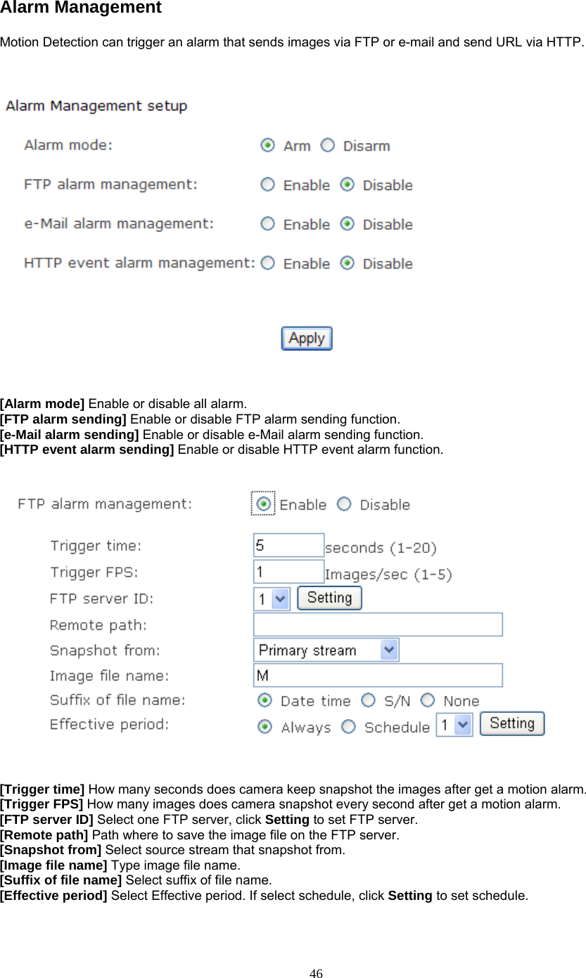 Alarm Management Motion Detection can trigger an alarm that sends images via FTP or e-mail and send URL via HTTP.      [Alarm mode] Enable or disable all alarm. [FTP alarm sending] Enable or disable FTP alarm sending function. [e-Mail alarm sending] Enable or disable e-Mail alarm sending function. [HTTP event alarm sending] Enable or disable HTTP event alarm function.      [Trigger time] How many seconds does camera keep snapshot the images after get a motion alarm. [Trigger FPS] How many images does camera snapshot every second after get a motion alarm. [FTP server ID] Select one FTP server, click Setting to set FTP server. [Remote path] Path where to save the image file on the FTP server. [Snapshot from] Select source stream that snapshot from. [Image file name] Type image file name. [Suffix of file name] Select suffix of file name. [Effective period] Select Effective period. If select schedule, click Setting to set schedule.   46