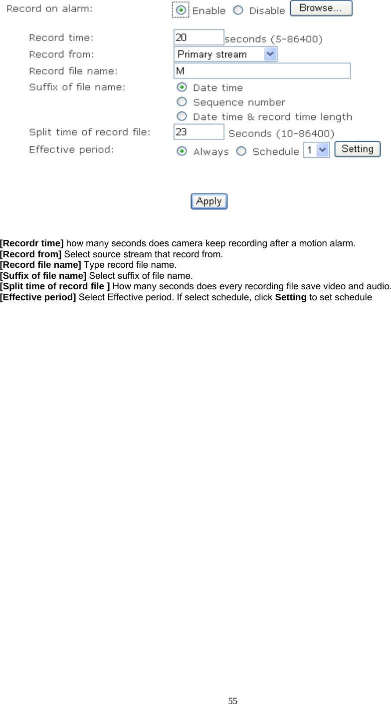    [Recordr time] how many seconds does camera keep recording after a motion alarm. [Record from] Select source stream that record from. [Record file name] Type record file name. [Suffix of file name] Select suffix of file name. [Split time of record file ] How many seconds does every recording file save video and audio. [Effective period] Select Effective period. If select schedule, click Setting to set schedule      55