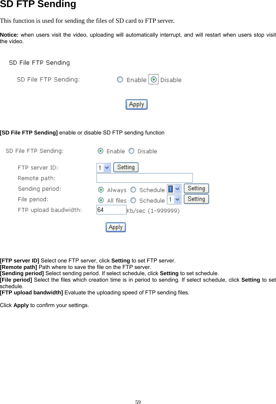  SD FTP Sending This function is used for sending the files of SD card to FTP server.    Notice: when users visit the video, uploading will automatically interrupt, and will restart when users stop visit the video.    [SD File FTP Sending] enable or disable SD FTP sending function     [FTP server ID] Select one FTP server, click Setting to set FTP server. [Remote path] Path where to save the file on the FTP server. [Sending period] Select sending period. If select schedule, click Setting to set schedule.  [File period] Select the files which creation time is in period to sending. If select schedule, click Setting to set schedule. [FTP upload bandwidth] Evaluate the uploading speed of FTP sending files.  Click Apply to confirm your settings.        59