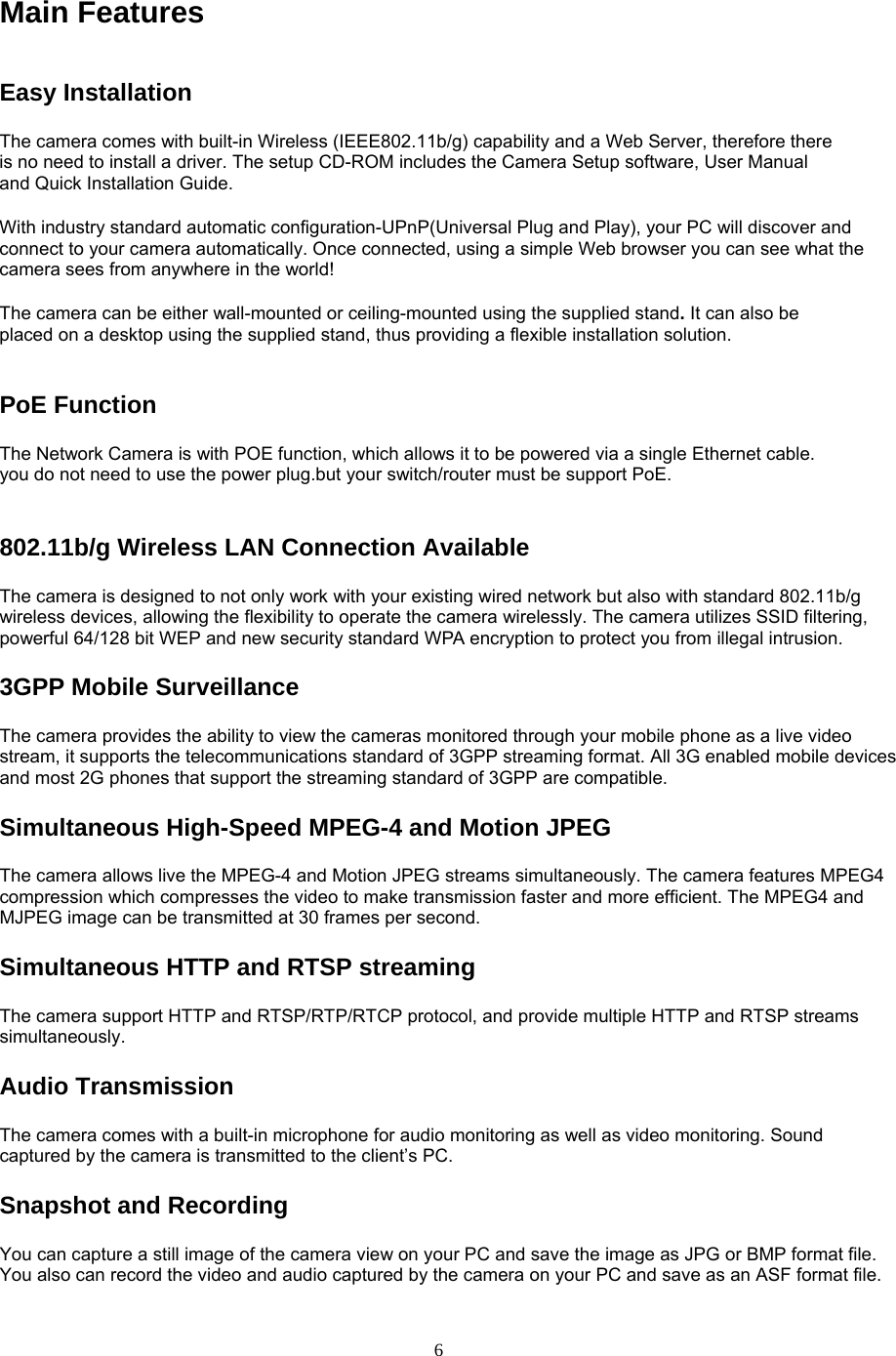 Main Features Easy Installation   The camera comes with built-in Wireless (IEEE802.11b/g) capability and a Web Server, therefore there is no need to install a driver. The setup CD-ROM includes the Camera Setup software, User Manual and Quick Installation Guide.   With industry standard automatic configuration-UPnP(Universal Plug and Play), your PC will discover and connect to your camera automatically. Once connected, using a simple Web browser you can see what the camera sees from anywhere in the world!   The camera can be either wall-mounted or ceiling-mounted using the supplied stand. It can also be placed on a desktop using the supplied stand, thus providing a flexible installation solution.  PoE Function The Network Camera is with POE function, which allows it to be powered via a single Ethernet cable. you do not need to use the power plug.but your switch/router must be support PoE.802.11b/g Wireless LAN Connection Available   The camera is designed to not only work with your existing wired network but also with standard 802.11b/g wireless devices, allowing the flexibility to operate the camera wirelessly. The camera utilizes SSID filtering, powerful 64/128 bit WEP and new security standard WPA encryption to protect you from illegal intrusion. 3GPP Mobile Surveillance The camera provides the ability to view the cameras monitored through your mobile phone as a live video stream, it supports the telecommunications standard of 3GPP streaming format. All 3G enabled mobile devices and most 2G phones that support the streaming standard of 3GPP are compatible. Simultaneous High-Speed MPEG-4 and Motion JPEG The camera allows live the MPEG-4 and Motion JPEG streams simultaneously. The camera features MPEG4 compression which compresses the video to make transmission faster and more efficient. The MPEG4 and MJPEG image can be transmitted at 30 frames per second. Simultaneous HTTP and RTSP streaming The camera support HTTP and RTSP/RTP/RTCP protocol, and provide multiple HTTP and RTSP streams simultaneously. Audio Transmission   The camera comes with a built-in microphone for audio monitoring as well as video monitoring. Sound captured by the camera is transmitted to the client’s PC. Snapshot and Recording   You can capture a still image of the camera view on your PC and save the image as JPG or BMP format file. You also can record the video and audio captured by the camera on your PC and save as an ASF format file.    6