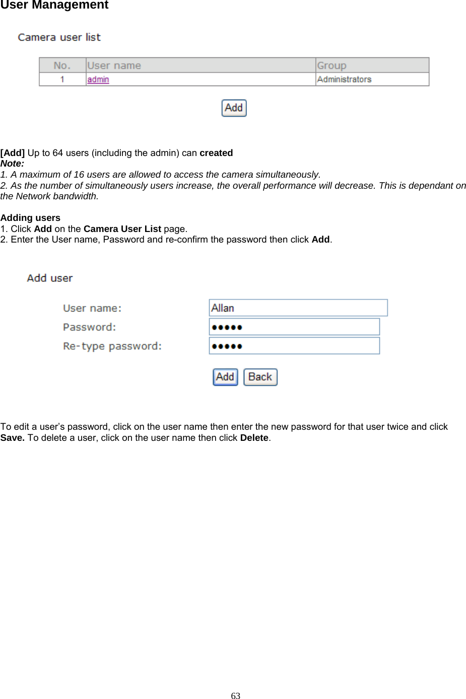User Management     [Add] Up to 64 users (including the admin) can created  Note:  1. A maximum of 16 users are allowed to access the camera simultaneously.   2. As the number of simultaneously users increase, the overall performance will decrease. This is dependant on the Network bandwidth.  Adding users   1. Click Add on the Camera User List page.  2. Enter the User name, Password and re-confirm the password then click Add.      To edit a user’s password, click on the user name then enter the new password for that user twice and click Save. To delete a user, click on the user name then click Delete.  63