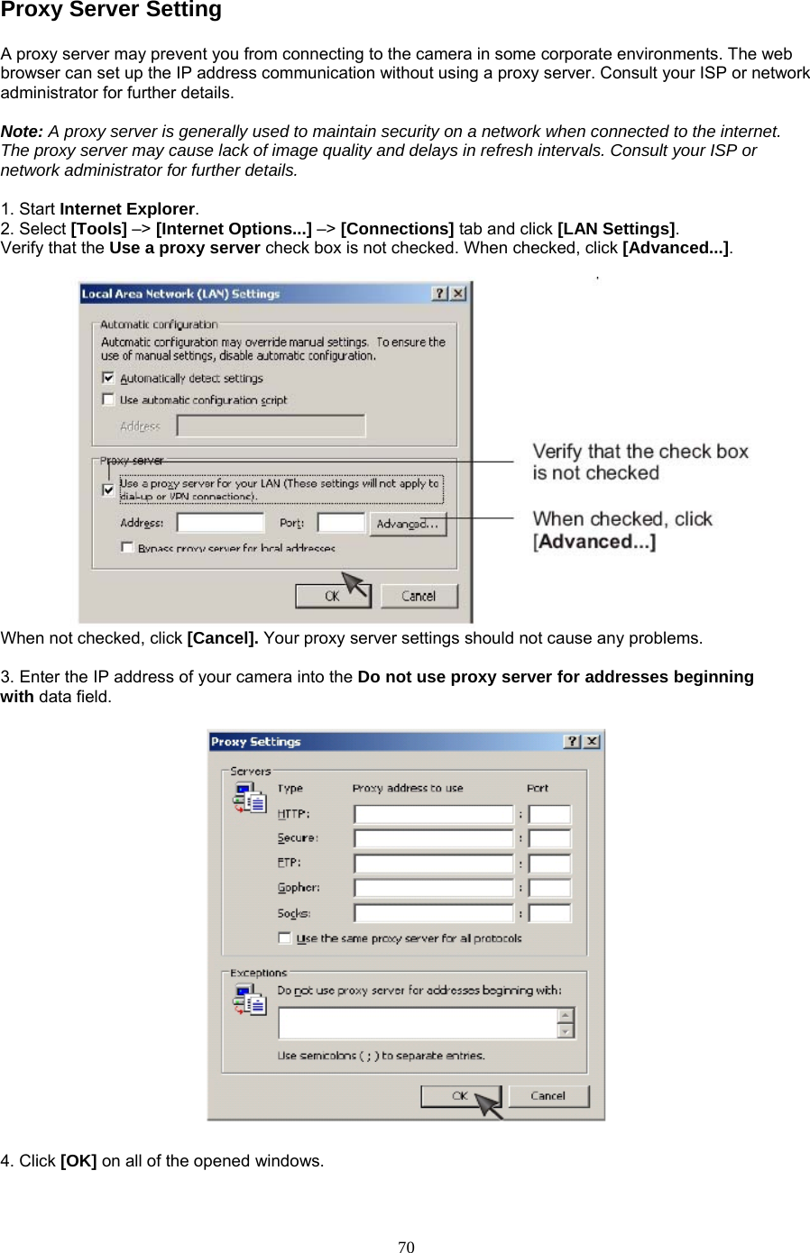 Proxy Server Setting A proxy server may prevent you from connecting to the camera in some corporate environments. The web browser can set up the IP address communication without using a proxy server. Consult your ISP or network administrator for further details.    Note: A proxy server is generally used to maintain security on a network when connected to the internet. The proxy server may cause lack of image quality and delays in refresh intervals. Consult your ISP or network administrator for further details.    1. Start Internet Explorer.  2. Select [Tools] –&gt; [Internet Options...] –&gt; [Connections] tab and click [LAN Settings].  Verify that the Use a proxy server check box is not checked. When checked, click [Advanced...].   When not checked, click [Cancel]. Your proxy server settings should not cause any problems.    3. Enter the IP address of your camera into the Do not use proxy server for addresses beginning with data field.  4. Click [OK] on all of the opened windows.  70