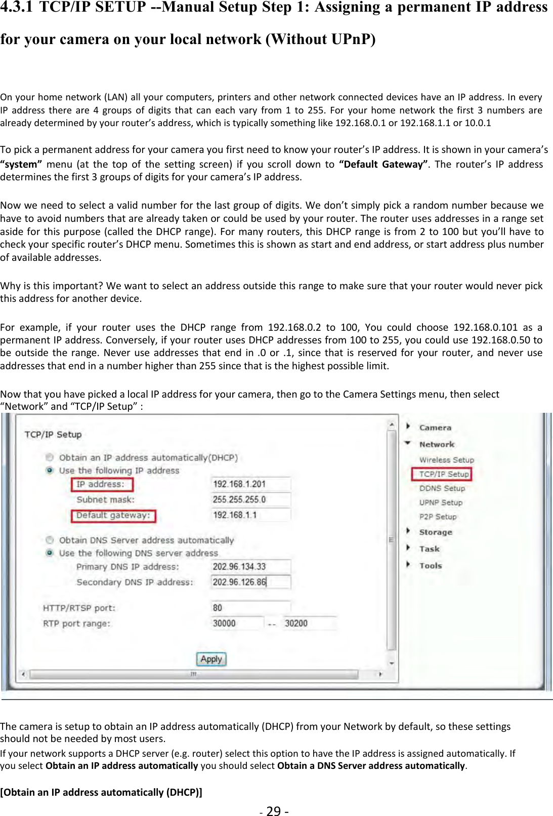    - 29 - 4.3.1 TCP/IP SETUP --Manual Setup Step 1: Assigning a permanent IP address for your camera on your local network (Without UPnP)  On your home network (LAN) all your computers, printers and other network connected devices have an IP address. In every IP  address  there  are  4  groups  of  digits  that  can  each  vary  from  1  to  255.  For  your  home  network  the  first  3  numbers  are already determined by your router’s address, which is typically something like 192.168.0.1 or 192.168.1.1 or 10.0.1  To pick a permanent address for your camera you first need to know your router’s IP address. It is shown in your camera’s  “system”  menu  (at  the  top  of  the  setting  screen)  if  you  scroll  down  to “Default  Gateway”.  The  router’s  IP  address determines the first 3 groups of digits for your camera’s IP address.  Now we need to select a valid number for the last group of digits. We don’t simply pick a random number because we have to avoid numbers that are already taken or could be used by your router. The router uses addresses in a range set aside for this purpose (called the DHCP range). For many routers, this DHCP range is from 2 to 100 but you’ll have to check your specific router’s DHCP menu. Sometimes this is shown as start and end address, or start address plus number of available addresses.  Why is this important? We want to select an address outside this range to make sure that your router would never pick this address for another device.  For  example,  if  your  router  uses  the  DHCP  range  from  192.168.0.2  to  100,  You  could  choose  192.168.0.101  as  a permanent IP address. Conversely, if your router uses DHCP addresses from 100 to 255, you could use 192.168.0.50 to be  outside  the range.  Never use  addresses that  end in  .0 or  .1,  since  that is  reserved  for your  router,  and never use addresses that end in a number higher than 255 since that is the highest possible limit.  Now that you have picked a local IP address for your camera, then go to the Camera Settings menu, then select “Network” and “TCP/IP Setup” :   The camera is setup to obtain an IP address automatically (DHCP) from your Network by default, so these settings should not be needed by most users.  If your network supports a DHCP server (e.g. router) select this option to have the IP address is assigned automatically. If you select Obtain an IP address automatically you should select Obtain a DNS Server address automatically.  [Obtain an IP address automatically (DHCP)]  