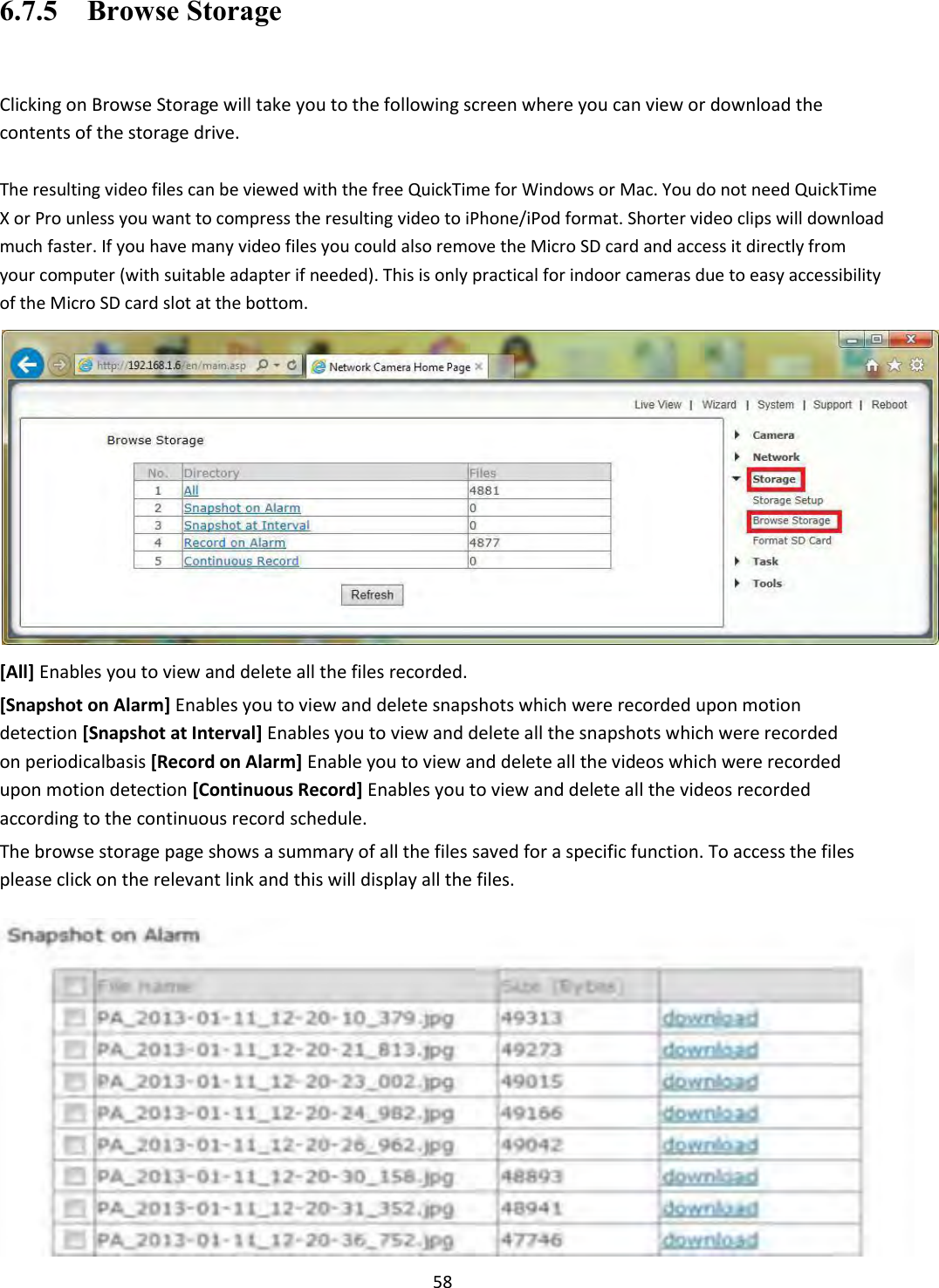    58 6.7.5    Browse Storage  Clicking on Browse Storage will take you to the following screen where you can view or download the contents of the storage drive.  The resulting video files can be viewed with the free QuickTime for Windows or Mac. You do not need QuickTime X or Pro unless you want to compress the resulting video to iPhone/iPod format. Shorter video clips will download much faster. If you have many video files you could also remove the Micro SD card and access it directly from your computer (with suitable adapter if needed). This is only practical for indoor cameras due to easy accessibility of the Micro SD card slot at the bottom.  [All] Enables you to view and delete all the files recorded.  [Snapshot on Alarm] Enables you to view and delete snapshots which were recorded upon motion detection [Snapshot at Interval] Enables you to view and delete all the snapshots which were recorded on periodicalbasis [Record on Alarm] Enable you to view and delete all the videos which were recorded upon motion detection [Continuous Record] Enables you to view and delete all the videos recorded according to the continuous record schedule.  The browse storage page shows a summary of all the files saved for a specific function. To access the files please click on the relevant link and this will display all the files.                    