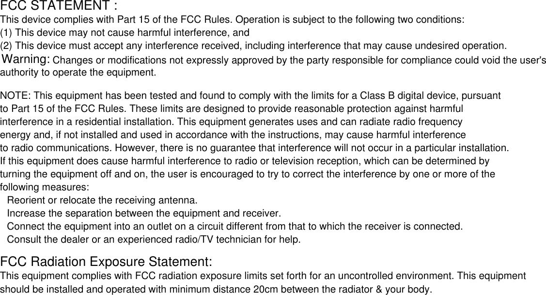         Changes or modifications not expressly approved by the party responsible for compliance could void the user&apos;s FCC STATEMENT : This device complies with Part 15 of the FCC Rules. Operation is subject to the following two conditions:(1) This device may not cause harmful interference, and(2) This device must accept any interference received, including interference that may cause undesired operation.authority to operate the equipment.NOTE: This equipment has been tested and found to comply with the limits for a Class B digital device, pursuantto Part 15 of the FCC Rules. These limits are designed to provide reasonable protection against harmful interference in a residential installation. This equipment generates uses and can radiate radio frequency energy and, if not installed and used in accordance with the instructions, may cause harmful interference to radio communications. However, there is no guarantee that interference will not occur in a particular installation.If this equipment does cause harmful interference to radio or television reception, which can be determined by turning the equipment off and on, the user is encouraged to try to correct the interference by one or more of the following measures:Reorient or relocate the receiving antenna.Increase the separation between the equipment and receiver.Connect the equipment into an outlet on a circuit different from that to which the receiver is connected.Consult the dealer or an experienced radio/TV technician for help.FCC Radiation Exposure Statement:This equipment complies with FCC radiation exposure limits set forth for an uncontrolled environment. This equipment should be installed and operated with minimum distance 20cm between the radiator &amp; your body.Warning: