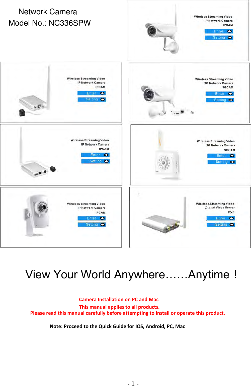     - 1 -                       View Your World Anywhere……Anytime！    Camera Installation on PC and Mac        This manual applies to all products.             Please read this manual carefully before attempting to install or operate this product.  Note: Proceed to the Quick Guide for IOS, Android, PC, Mac         Network CameraModel No.: NC336SPW