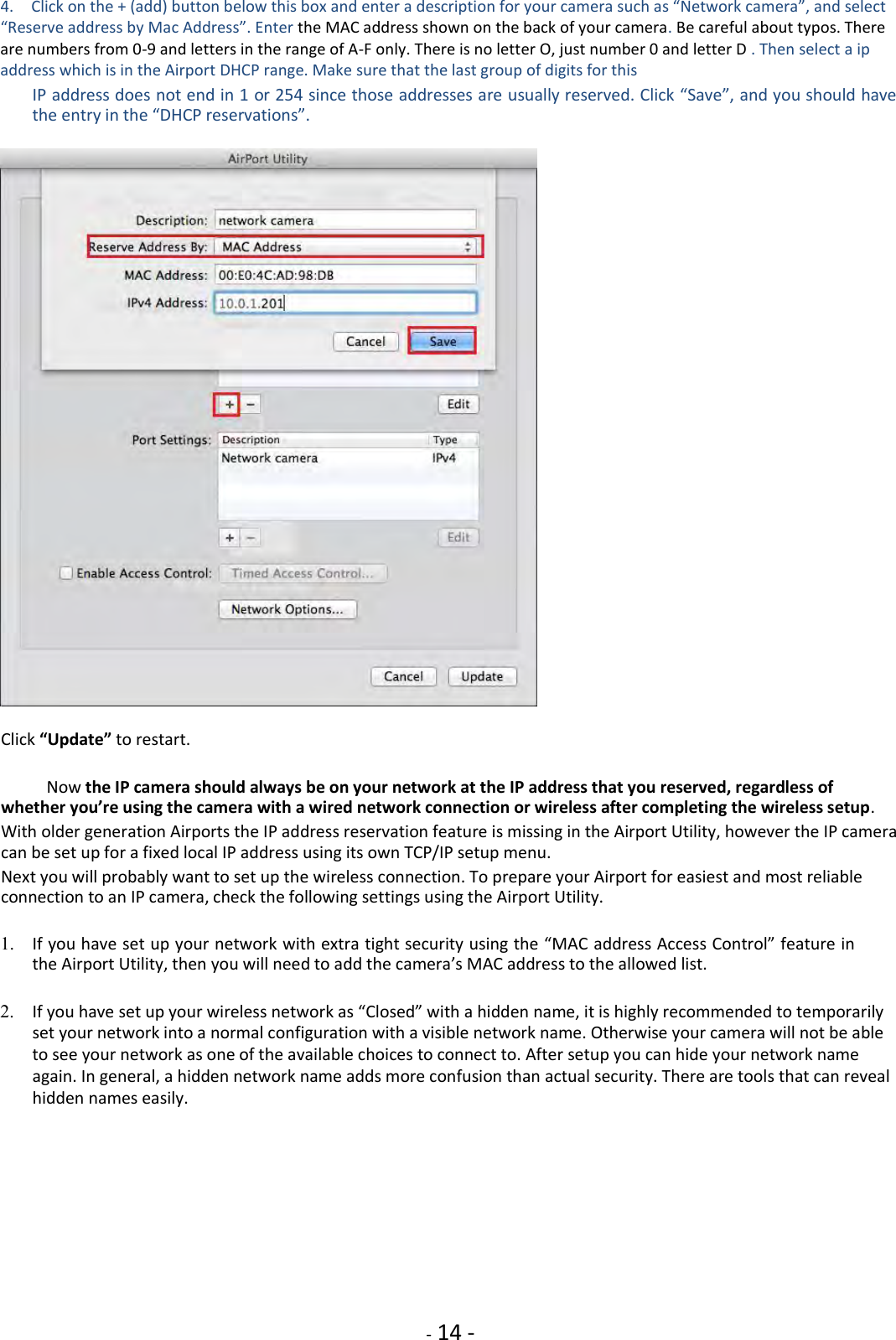    - 14 - 4.    Click on the + (add) button below this box and enter a description for your camera such as “Network camera”, and select “Reserve address by Mac Address”. Enter the MAC address shown on the back of your camera. Be careful about typos. There are numbers from 0-9 and letters in the range of A-F only. There is no letter O, just number 0 and letter D . Then select a ip address which is in the Airport DHCP range. Make sure that the last group of digits for this   IP address does not end in 1 or 254 since those addresses are usually reserved. Click “Save”, and you should have the entry in the “DHCP reservations”.                                     Click “Update” to restart.  Now the IP camera should always be on your network at the IP address that you reserved, regardless of whether you’re using the camera with a wired network connection or wireless after completing the wireless setup.  With older generation Airports the IP address reservation feature is missing in the Airport Utility, however the IP camera can be set up for a fixed local IP address using its own TCP/IP setup menu.  Next you will probably want to set up the wireless connection. To prepare your Airport for easiest and most reliable connection to an IP camera, check the following settings using the Airport Utility.  1. If you have set up your network with extra tight security using the “MAC address Access Control” feature in the Airport Utility, then you will need to add the camera’s MAC address to the allowed list.    2. If you have set up your wireless network as “Closed” with a hidden name, it is highly recommended to temporarily set your network into a normal configuration with a visible network name. Otherwise your camera will not be able to see your network as one of the available choices to connect to. After setup you can hide your network name again. In general, a hidden network name adds more confusion than actual security. There are tools that can reveal hidden names easily.         