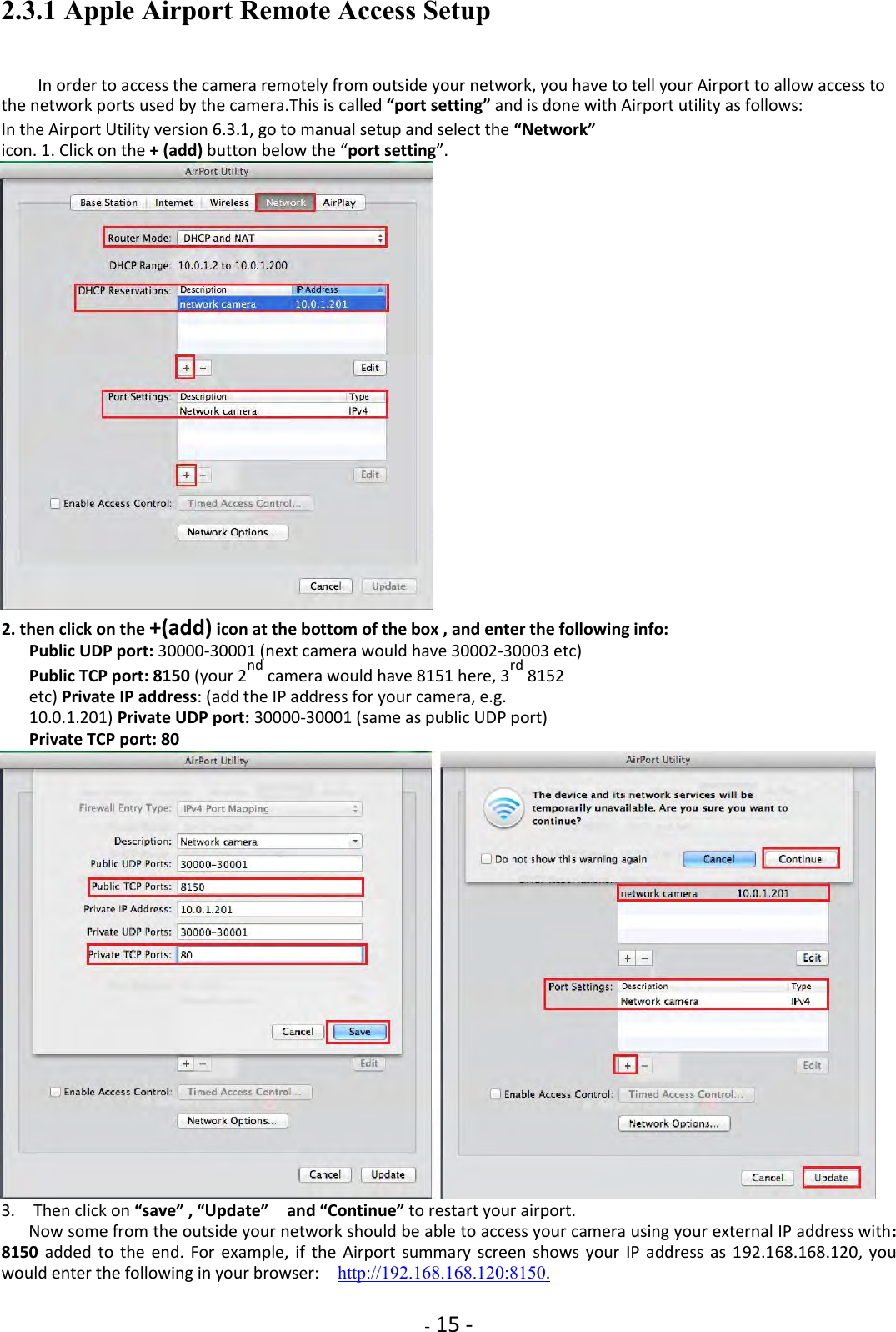    - 15 - 2.3.1 Apple Airport Remote Access Setup  In order to access the camera remotely from outside your network, you have to tell your Airport to allow access to the network ports used by the camera.This is called “port setting” and is done with Airport utility as follows:  In the Airport Utility version 6.3.1, go to manual setup and select the “Network” icon. 1. Click on the + (add) button below the “port setting”.                           2. then click on the +(add) icon at the bottom of the box , and enter the following info: Public UDP port: 30000-30001 (next camera would have 30002-30003 etc)  Public TCP port: 8150 (your 2nd camera would have 8151 here, 3rd 8152 etc) Private IP address: (add the IP address for your camera, e.g. 10.0.1.201) Private UDP port: 30000-30001 (same as public UDP port)  Private TCP port: 80                          3.    Then click on “save” , “Update”    and “Continue” to restart your airport. Now some from the outside your network should be able to access your camera using your external IP address with: 8150  added  to  the  end.  For  example, if  the  Airport  summary  screen  shows your  IP  address as  192.168.168.120,  you would enter the following in your browser:    http://192.168.168.120:8150.  