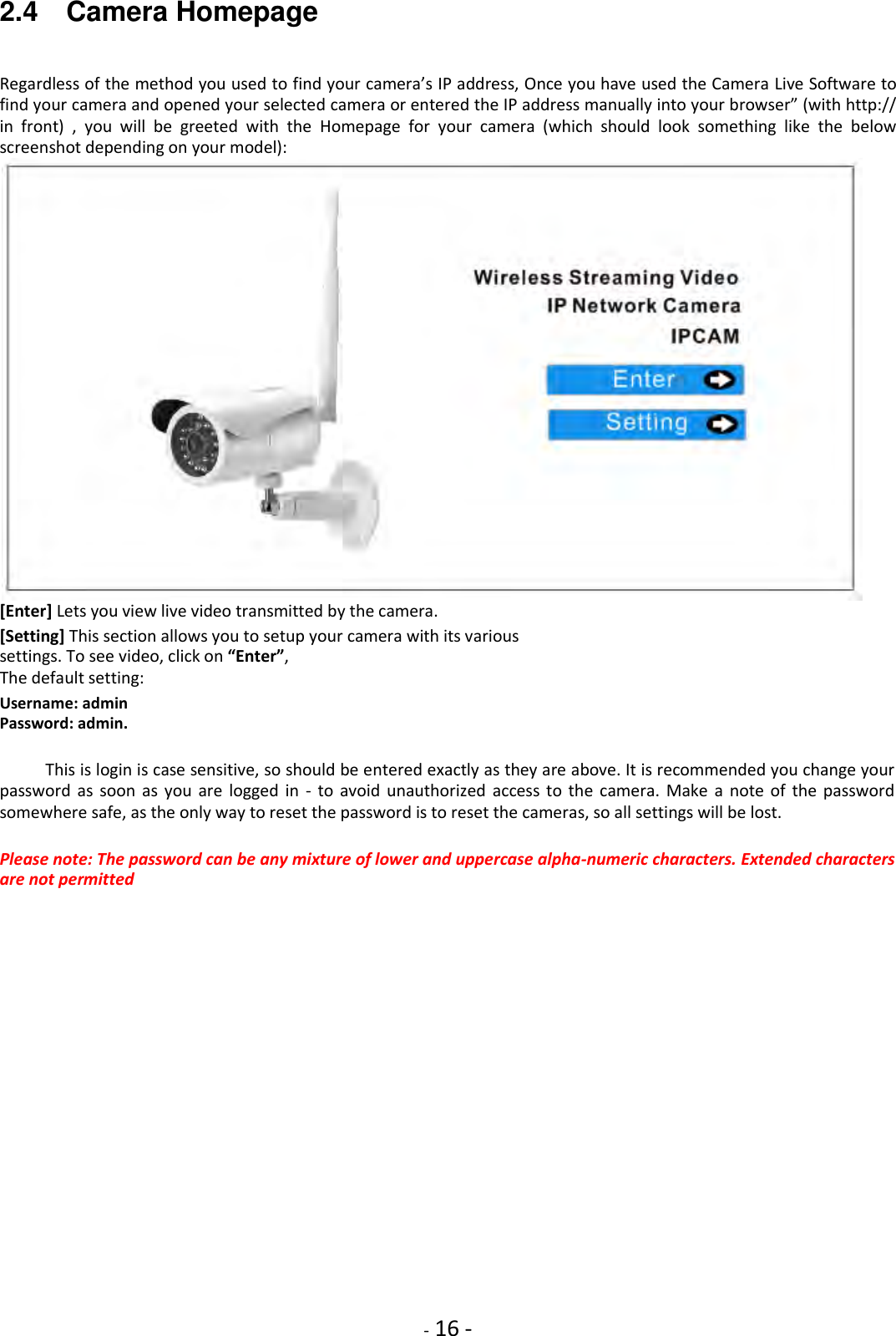    - 16 - 2.4    Camera Homepage Regardless of the method you used to find your camera’s IP address, Once you have used the Camera Live Software to find your camera and opened your selected camera or entered the IP address manually into your browser” (with http:// in  front)  ,  you  will  be  greeted  with  the  Homepage  for  your  camera  (which  should  look  something  like  the  below screenshot depending on your model):  [Enter] Lets you view live video transmitted by the camera.  [Setting] This section allows you to setup your camera with its various settings. To see video, click on “Enter”,  The default setting:  Username: admin Password: admin.  This is login is case sensitive, so should be entered exactly as they are above. It is recommended you change your password as  soon  as  you  are  logged in  -  to  avoid  unauthorized  access  to  the  camera.  Make  a  note  of  the password somewhere safe, as the only way to reset the password is to reset the cameras, so all settings will be lost.  Please note: The password can be any mixture of lower and uppercase alpha-numeric characters. Extended characters are not permitted                   